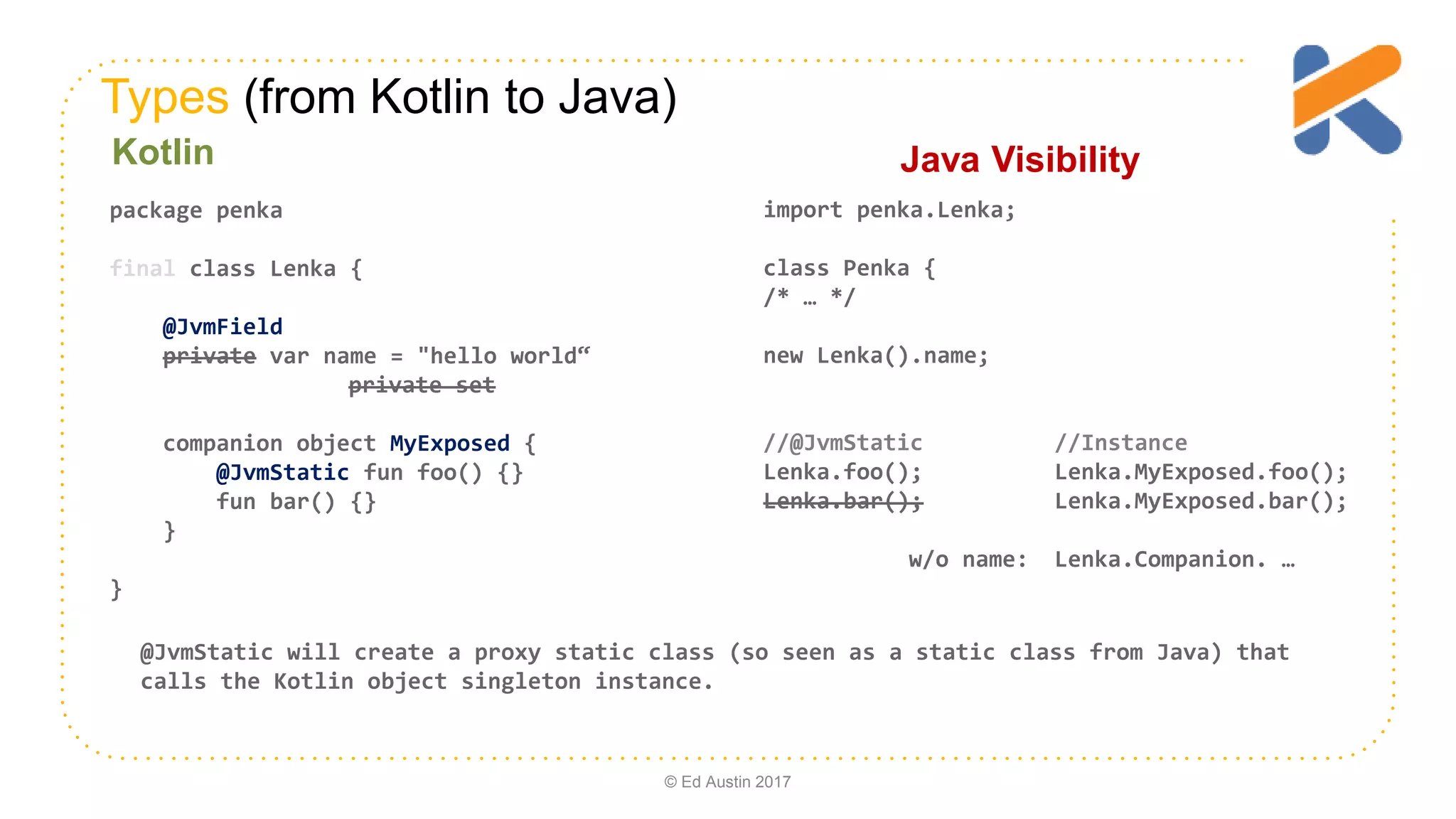 Types (from Kotlin to Java) import penka.Lenka; class Penka { /* … */ new Lenka().name; //@JvmStatic //Instance Lenka.foo(); Lenka.MyExposed.foo(); Lenka.bar(); Lenka.MyExposed.bar(); w/o name: Lenka.Companion. … package penka final class Lenka { @JvmField private var name = "hello world“ private set companion object MyExposed { @JvmStatic fun foo() {} fun bar() {} } } Java VisibilityKotlin © Ed Austin 2017 @JvmStatic will create a proxy static class (so seen as a static class from Java) that calls the Kotlin object singleton instance. 
