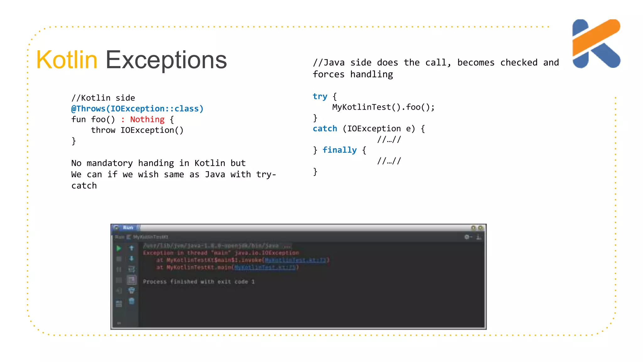 Kotlin Exceptions //Kotlin side @Throws(IOException::class) fun foo() : Nothing { throw IOException() } No mandatory handing in Kotlin but We can if we wish same as Java with try- catch //Java side does the call, becomes checked and forces handling try { MyKotlinTest().foo(); } catch (IOException e) { //…// } finally { //…// } 