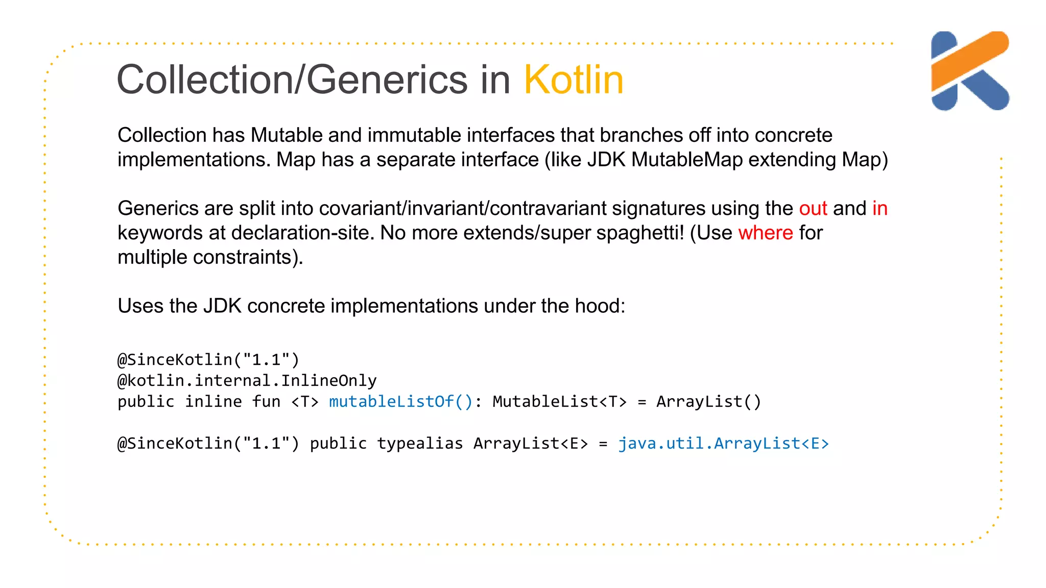 Collection/Generics in Kotlin Collection has Mutable and immutable interfaces that branches off into concrete implementations. Map has a separate interface (like JDK MutableMap extending Map) Generics are split into covariant/invariant/contravariant signatures using the out and in keywords at declaration-site. No more extends/super spaghetti! (Use where for multiple constraints). Uses the JDK concrete implementations under the hood: @SinceKotlin("1.1") @kotlin.internal.InlineOnly public inline fun <T> mutableListOf(): MutableList<T> = ArrayList() @SinceKotlin("1.1") public typealias ArrayList<E> = java.util.ArrayList<E> 