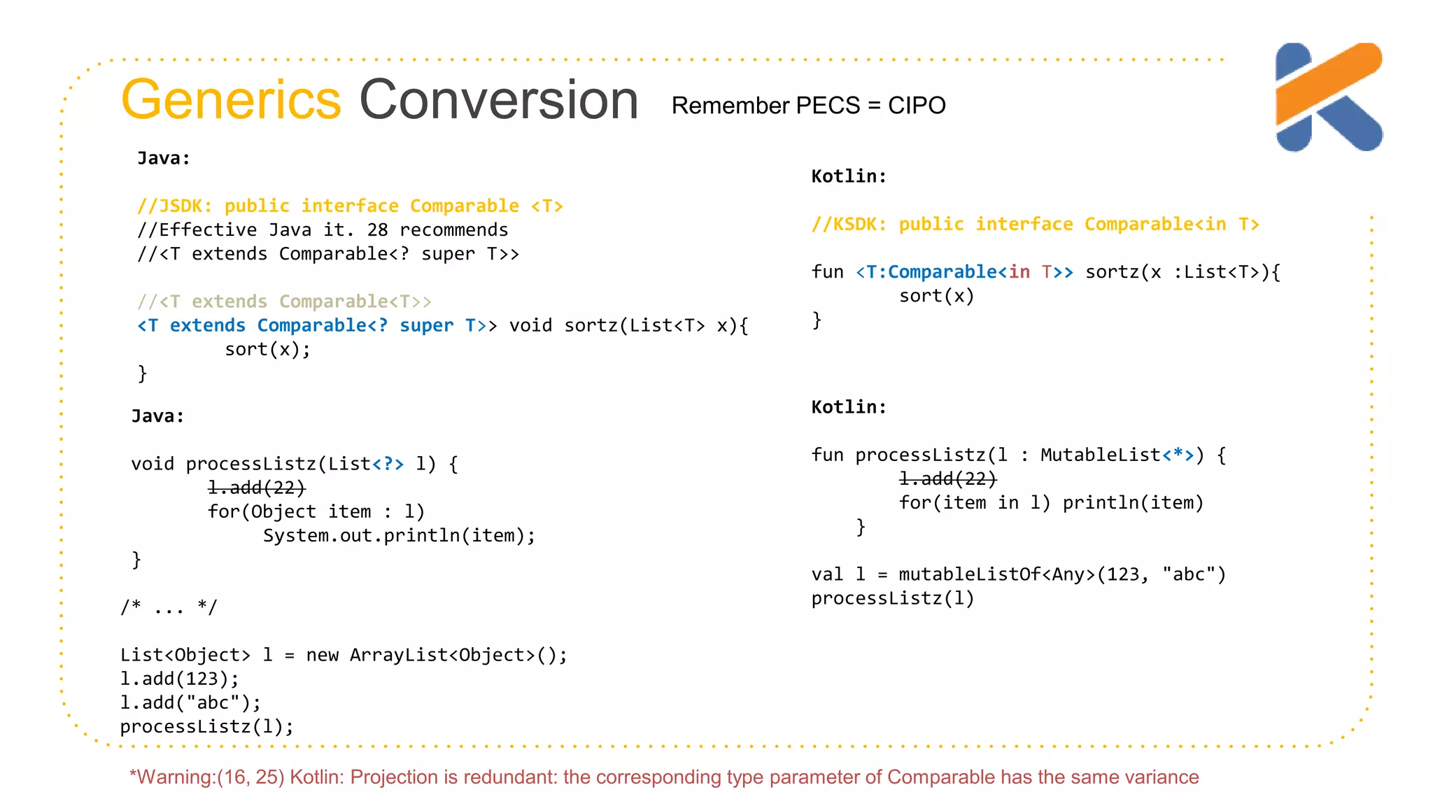 Generics Conversion Java: //JSDK: public interface Comparable <T> //Effective Java it. 28 recommends //<T extends Comparable<? super T>> //<T extends Comparable<T>> <T extends Comparable<? super T>> void sortz(List<T> x){ sort(x); } Kotlin: //KSDK: public interface Comparable<in T> fun <T:Comparable<in T>> sortz(x :List<T>){ sort(x) } Remember PECS = CIPO Kotlin: fun processListz(l : MutableList<*>) { l.add(22) for(item in l) println(item) } val l = mutableListOf<Any>(123, "abc") processListz(l) Java: void processListz(List<?> l) { l.add(22) for(Object item : l) System.out.println(item); } /* ... */ List<Object> l = new ArrayList<Object>(); l.add(123); l.add("abc"); processListz(l); *Warning:(16, 25) Kotlin: Projection is redundant: the corresponding type parameter of Comparable has the same variance 