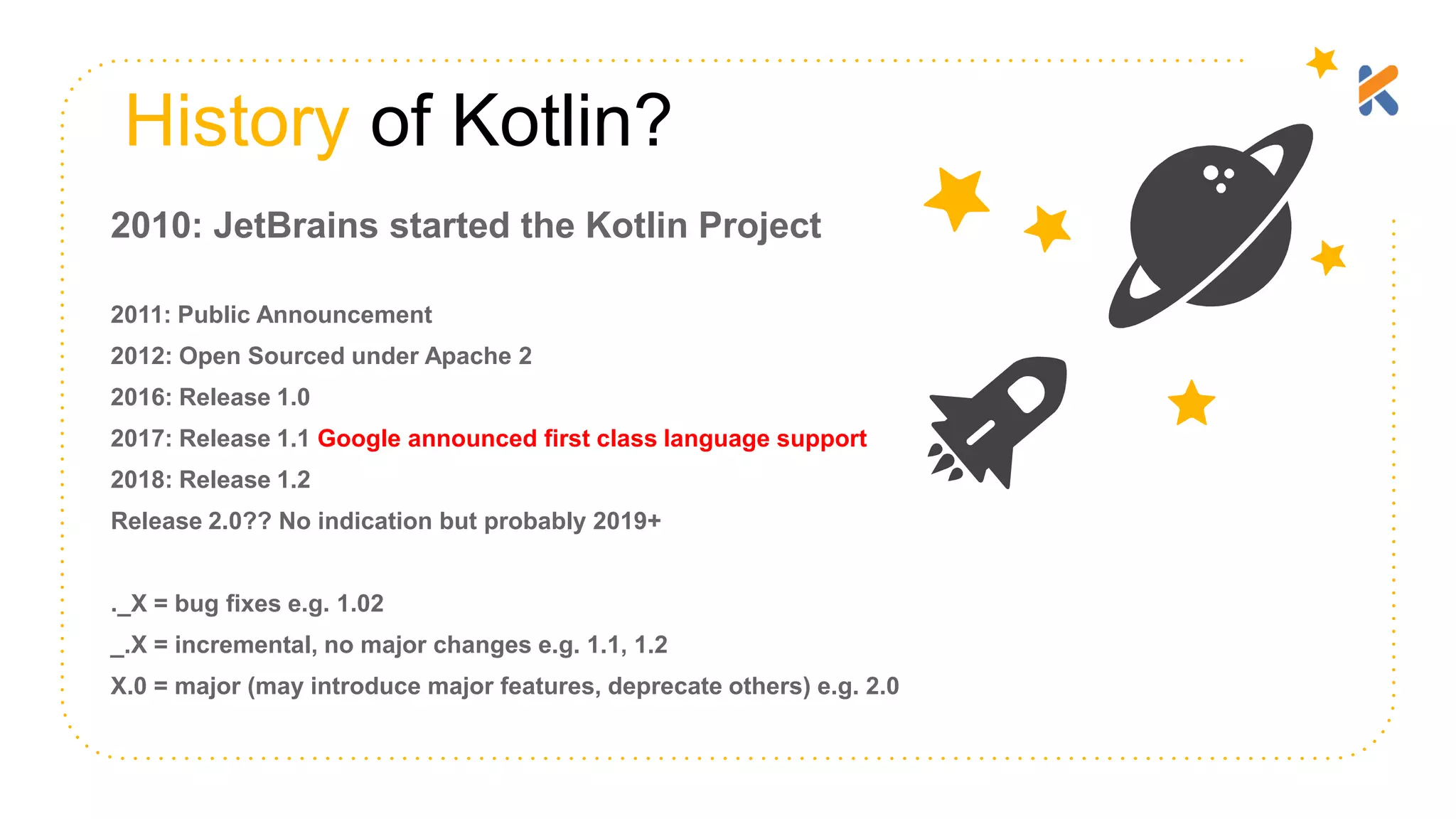 History of Kotlin? 2010: JetBrains started the Kotlin Project 2011: Public Announcement 2012: Open Sourced under Apache 2 2016: Release 1.0 2017: Release 1.1 Google announced first class language support 2018: Release 1.2 Release 2.0?? No indication but probably 2019+ ._X = bug fixes e.g. 1.02 _.X = incremental, no major changes e.g. 1.1, 1.2 X.0 = major (may introduce major features, deprecate others) e.g. 2.0 