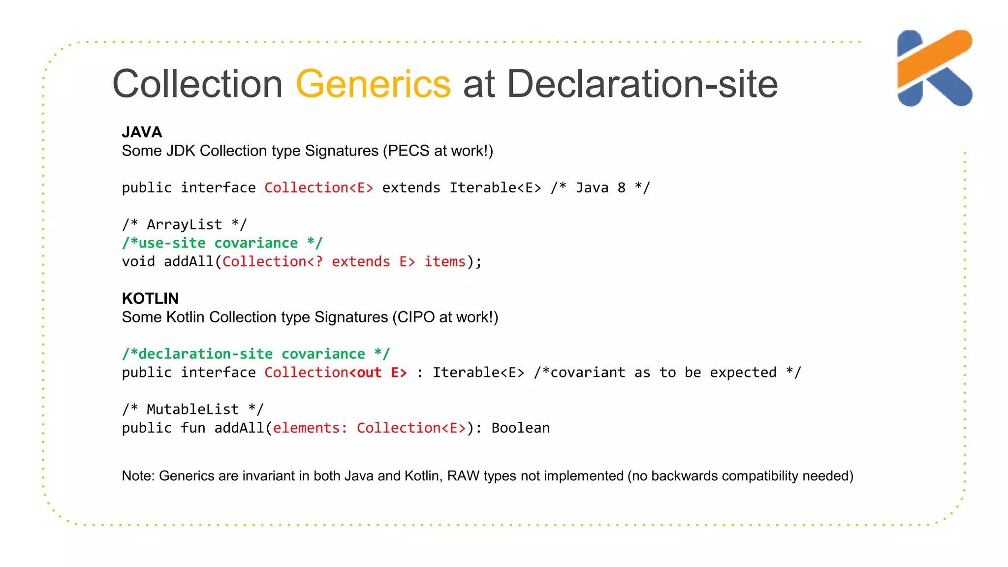 Collection Generics at Declaration-site JAVA Some JDK Collection type Signatures (PECS at work!) public interface Collection<E> extends Iterable<E> /* Java 8 */ /* ArrayList */ /*use-site covariance */ void addAll(Collection<? extends E> items); KOTLIN Some Kotlin Collection type Signatures (CIPO at work!) /*declaration-site covariance */ public interface Collection<out E> : Iterable<E> /*covariant as to be expected */ /* MutableList */ public fun addAll(elements: Collection<E>): Boolean Note: Generics are invariant in both Java and Kotlin, RAW types not implemented (no backwards compatibility needed) 