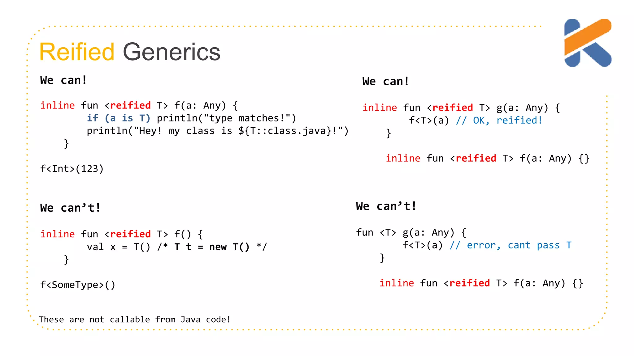 Reified Generics We can! inline fun <reified T> f(a: Any) { if (a is T) println("type matches!") println("Hey! my class is ${T::class.java}!") } f<Int>(123) We can’t! inline fun <reified T> f() { val x = T() /* T t = new T() */ } f<SomeType>() We can’t! fun <T> g(a: Any) { f<T>(a) // error, cant pass T } inline fun <reified T> f(a: Any) {} We can! inline fun <reified T> g(a: Any) { f<T>(a) // OK, reified! } inline fun <reified T> f(a: Any) {} These are not callable from Java code! 