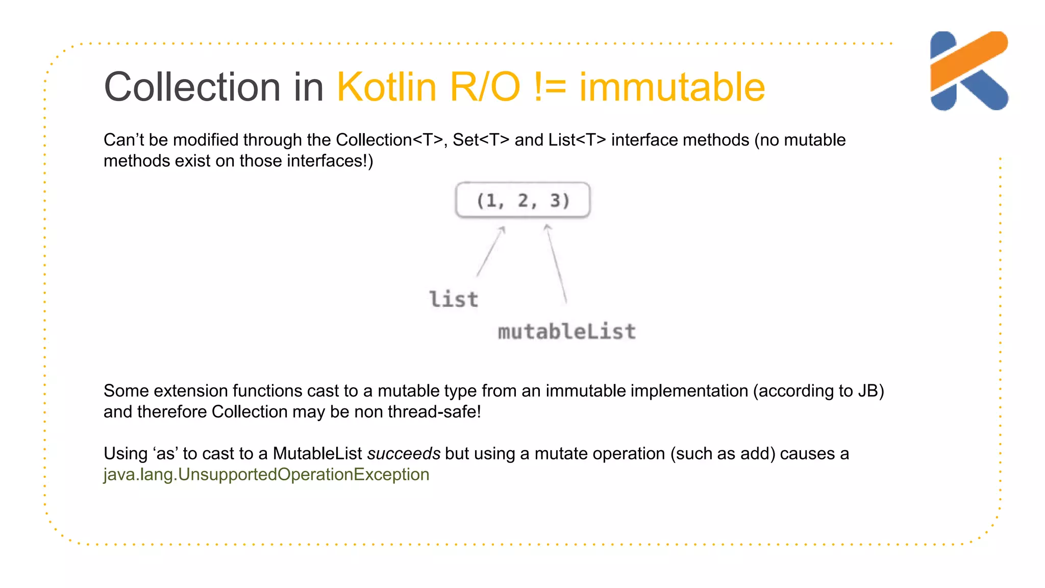 Collection in Kotlin R/O != immutable Can’t be modified through the Collection<T>, Set<T> and List<T> interface methods (no mutable methods exist on those interfaces!) Some extension functions cast to a mutable type from an immutable implementation (according to JB) and therefore Collection may be non thread-safe! Using ‘as’ to cast to a MutableList succeeds but using a mutate operation (such as add) causes a java.lang.UnsupportedOperationException 