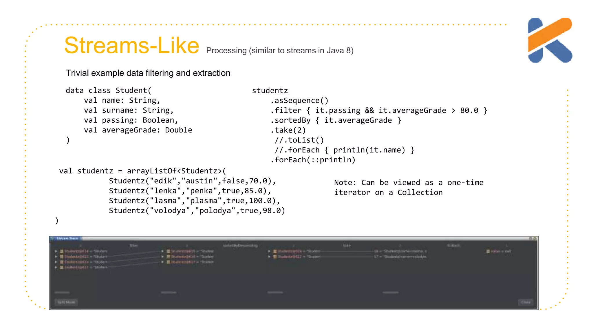 Streams-Like Processing (similar to streams in Java 8) data class Student( val name: String, val surname: String, val passing: Boolean, val averageGrade: Double ) studentz .asSequence() .filter { it.passing && it.averageGrade > 80.0 } .sortedBy { it.averageGrade } .take(2) //.toList() //.forEach { println(it.name) } .forEach(::println) Trivial example data filtering and extraction val studentz = arrayListOf<Studentz>( Studentz("edik","austin",false,70.0), Studentz("lenka","penka",true,85.0), Studentz("lasma","plasma",true,100.0), Studentz("volodya","polodya",true,98.0) ) Note: Can be viewed as a one-time iterator on a Collection 