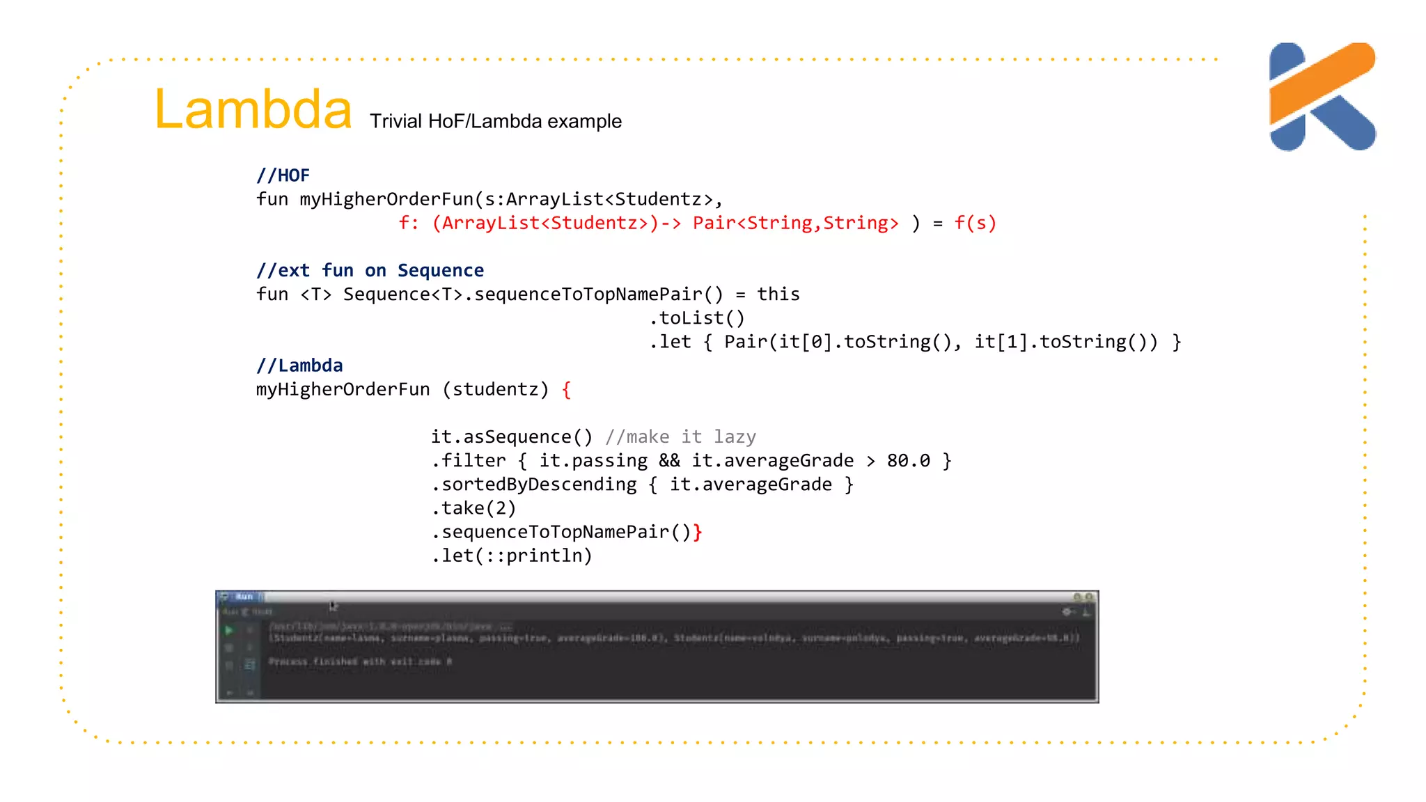 Lambda Trivial HoF/Lambda example //HOF fun myHigherOrderFun(s:ArrayList<Studentz>, f: (ArrayList<Studentz>)-> Pair<String,String> ) = f(s) //ext fun on Sequence fun <T> Sequence<T>.sequenceToTopNamePair() = this .toList() .let { Pair(it[0].toString(), it[1].toString()) } //Lambda myHigherOrderFun (studentz) { it.asSequence() //make it lazy .filter { it.passing && it.averageGrade > 80.0 } .sortedByDescending { it.averageGrade } .take(2) .sequenceToTopNamePair()} .let(::println) 