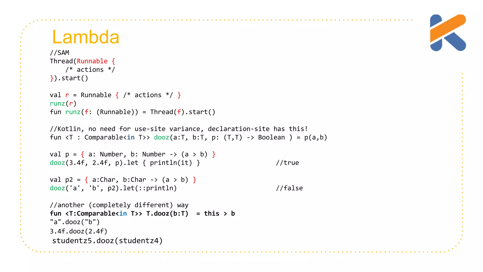 Lambda //SAM Thread(Runnable { /* actions */ }).start() val r = Runnable { /* actions */ } runz(r) fun runz(f: (Runnable)) = Thread(f).start() //Kotlin, no need for use-site variance, declaration-site has this! fun <T : Comparable<in T>> dooz(a:T, b:T, p: (T,T) -> Boolean ) = p(a,b) val p = { a: Number, b: Number -> (a > b) } dooz(3.4f, 2.4f, p).let { println(it) } //true val p2 = { a:Char, b:Char -> (a > b) } dooz('a', 'b', p2).let(::println) //false //another (completely different) way fun <T:Comparable<in T>> T.dooz(b:T) = this > b "a".dooz("b") 3.4f.dooz(2.4f) studentz5.dooz(studentz4) 