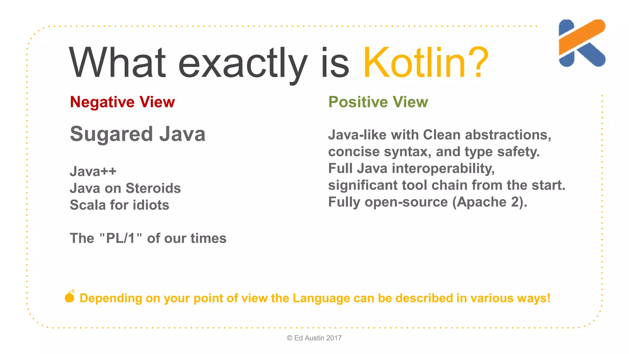 What exactly is Kotlin? Java-like with Clean abstractions, concise syntax, and type safety. Full Java interoperability, significant tool chain from the start. Fully open-source (Apache 2). Sugared Java Java++ Java on Steroids Scala for idiots The "PL/1" of our times 💣 Depending on your point of view the Language can be described in various ways! Negative View Positive View © Ed Austin 2017 