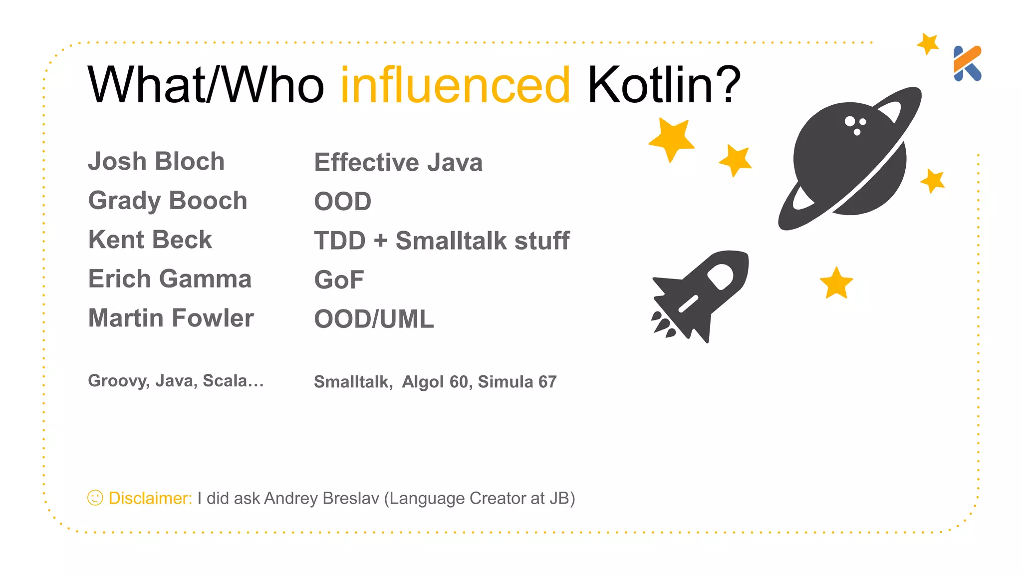 What/Who influenced Kotlin? 😉 Disclaimer: I did ask Andrey Breslav (Language Creator at JB) Josh Bloch Grady Booch Kent Beck Erich Gamma Martin Fowler Groovy, Java, Scala… Effective Java OOD TDD + Smalltalk stuff GoF OOD/UML Smalltalk, Algol 60, Simula 67 