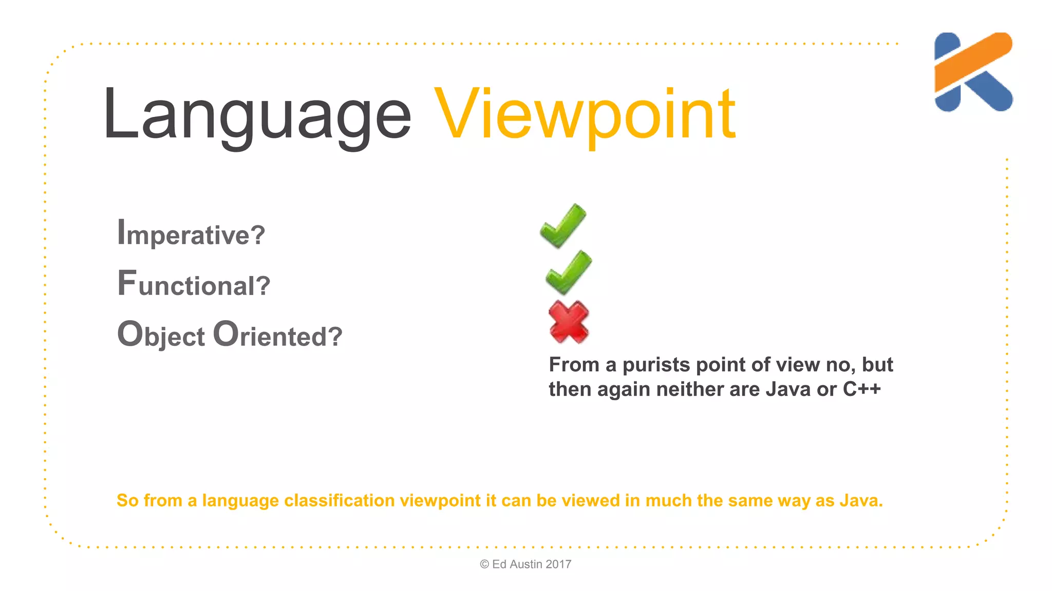 Language Viewpoint Imperative? Functional? Object Oriented? From a purists point of view no, but then again neither are Java or C++ So from a language classification viewpoint it can be viewed in much the same way as Java. © Ed Austin 2017 