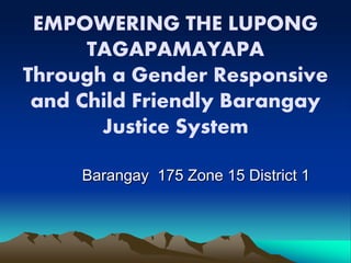EMPOWERING THE LUPONG
TAGAPAMAYAPA
Through a Gender Responsive
and Child Friendly Barangay
Justice System
Barangay 175 Zone 15 District 1
 