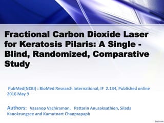 Fractional Carbon Dioxide Laser
for Keratosis Pilaris: A Single -
Blind, Randomized, Comparative
Study
PubMed(NCBI) : BioMed Research International, IF 2.134, Published online
2016 May 9
Authors: Vasanop Vachiramon, Pattarin Anusaksathien, Silada
Kanokrungsee and Kumutnart Chanprapaph
 