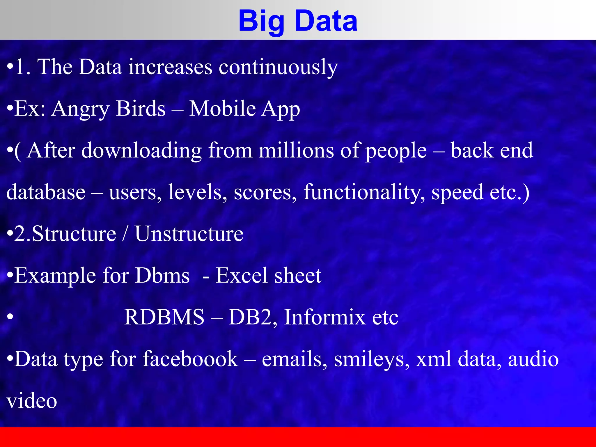 Big Data
•1. The Data increases continuously
•Ex: Angry Birds – Mobile App
•( After downloading from millions of people – back end
database – users, levels, scores, functionality, speed etc.)
•2.Structure / Unstructure
•Example for Dbms - Excel sheet
• RDBMS – DB2, Informix etc
•Data type for faceboook – emails, smileys, xml data, audio
video
 