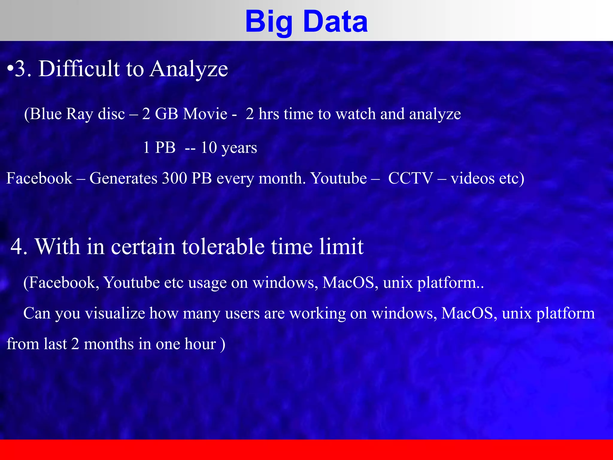 Big Data
•3. Difficult to Analyze
(Blue Ray disc – 2 GB Movie - 2 hrs time to watch and analyze
1 PB -- 10 years
Facebook – Generates 300 PB every month. Youtube – CCTV – videos etc)
4. With in certain tolerable time limit
(Facebook, Youtube etc usage on windows, MacOS, unix platform..
Can you visualize how many users are working on windows, MacOS, unix platform
from last 2 months in one hour )
 