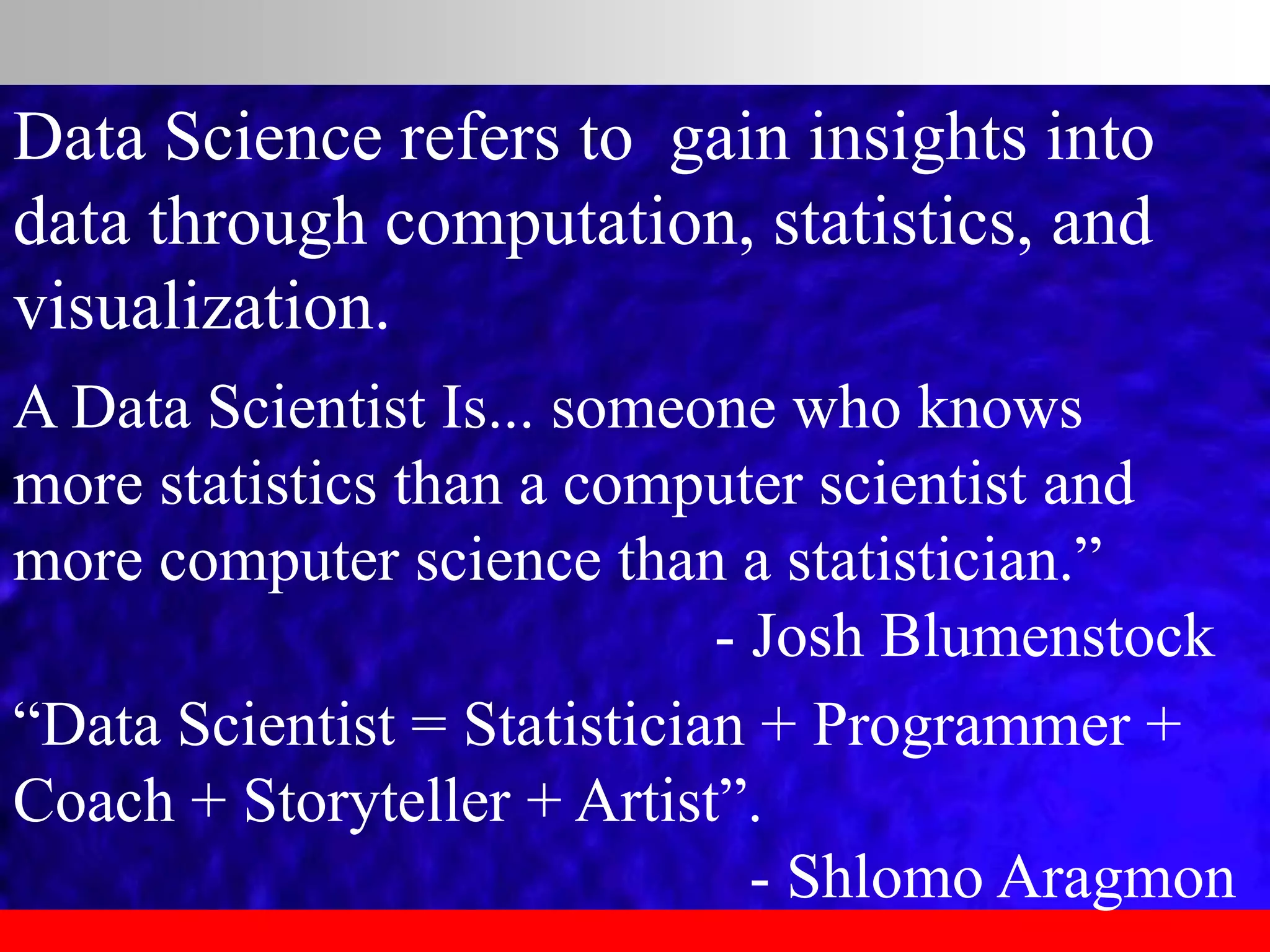 Data Science refers to gain insights into
data through computation, statistics, and
visualization.
A Data Scientist Is... someone who knows
more statistics than a computer scientist and
more computer science than a statistician.”
- Josh Blumenstock
“Data Scientist = Statistician + Programmer +
Coach + Storyteller + Artist”.
- Shlomo Aragmon
 