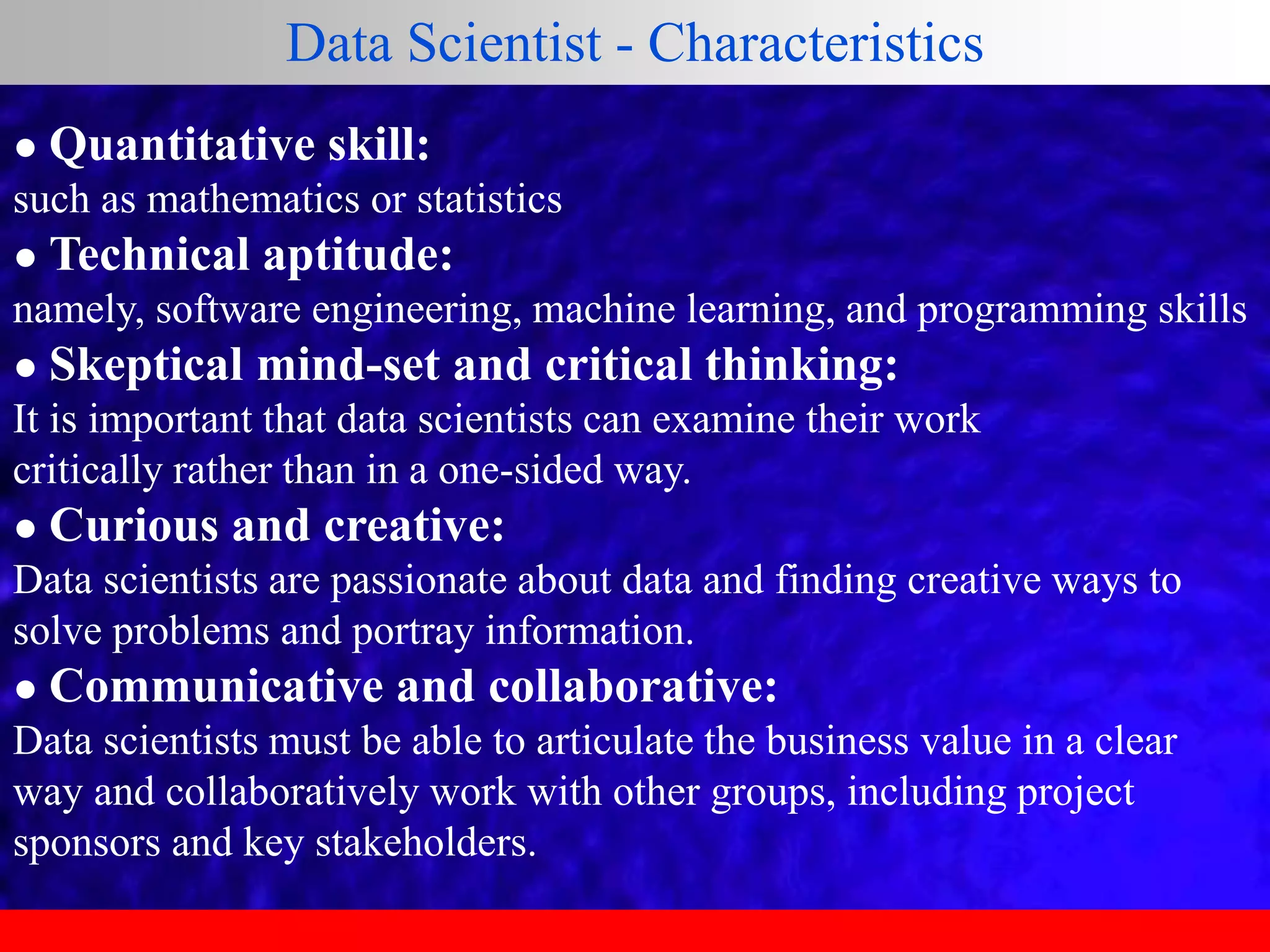 ● Quantitative skill:
such as mathematics or statistics
● Technical aptitude:
namely, software engineering, machine learning, and programming skills
● Skeptical mind-set and critical thinking:
It is important that data scientists can examine their work
critically rather than in a one-sided way.
● Curious and creative:
Data scientists are passionate about data and finding creative ways to
solve problems and portray information.
● Communicative and collaborative:
Data scientists must be able to articulate the business value in a clear
way and collaboratively work with other groups, including project
sponsors and key stakeholders.
Data Scientist - Characteristics
 