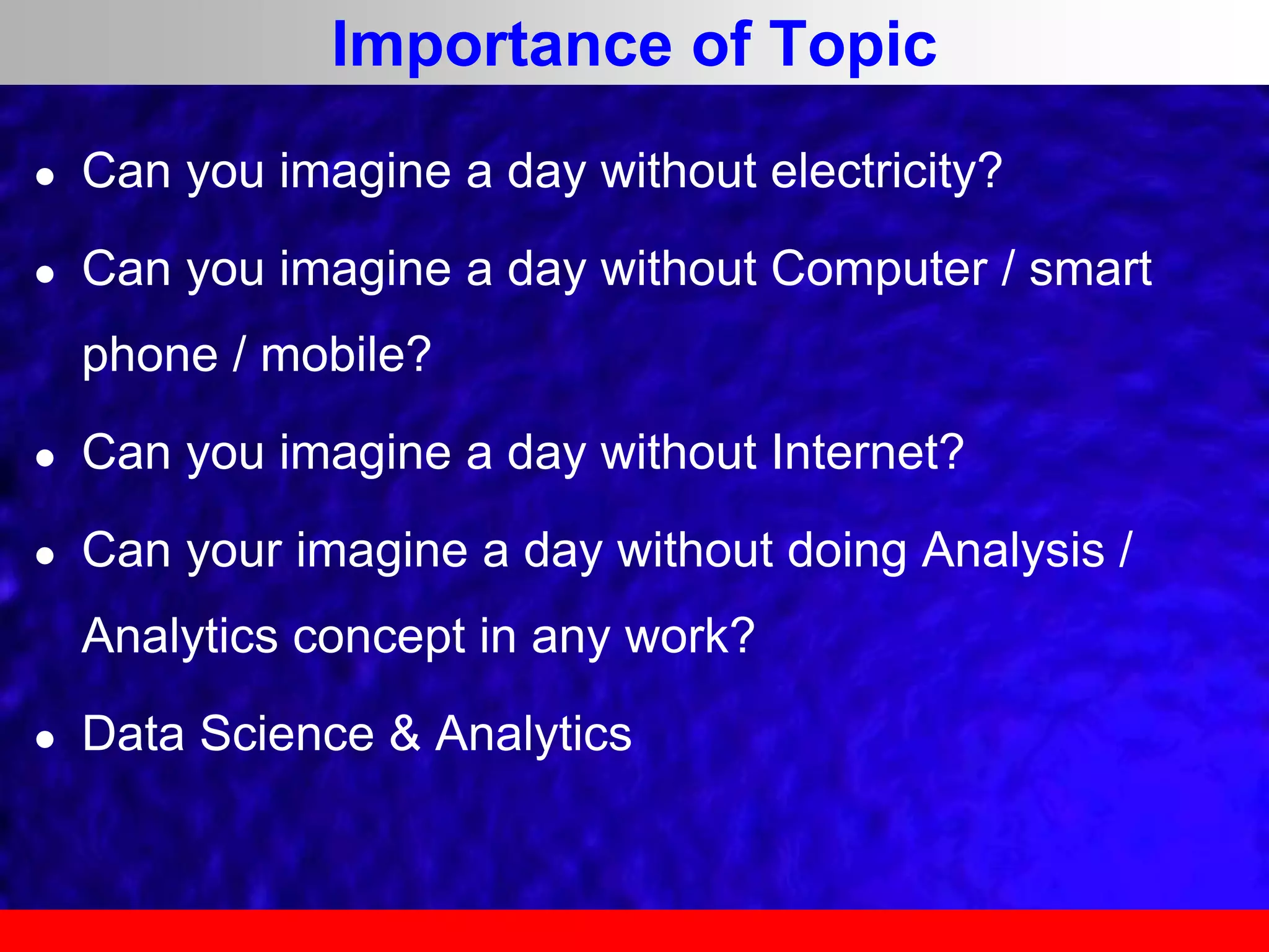 Importance of Topic
 Can you imagine a day without electricity?
 Can you imagine a day without Computer / smart
phone / mobile?
 Can you imagine a day without Internet?
 Can your imagine a day without doing Analysis /
Analytics concept in any work?
 Data Science & Analytics
 