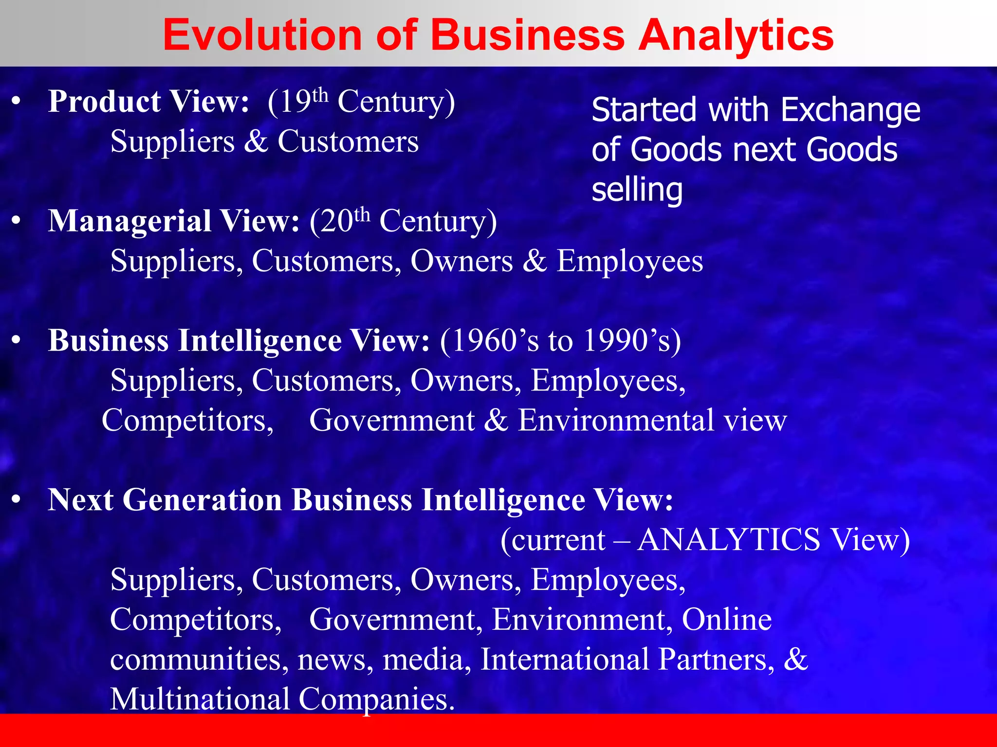 • Product View: (19th Century)
Suppliers & Customers
• Managerial View: (20th Century)
Suppliers, Customers, Owners & Employees
• Business Intelligence View: (1960’s to 1990’s)
Suppliers, Customers, Owners, Employees,
Competitors, Government & Environmental view
• Next Generation Business Intelligence View:
(current – ANALYTICS View)
Suppliers, Customers, Owners, Employees,
Competitors, Government, Environment, Online
communities, news, media, International Partners, &
Multinational Companies.
Started with Exchange
of Goods next Goods
selling
Evolution of Business Analytics
 