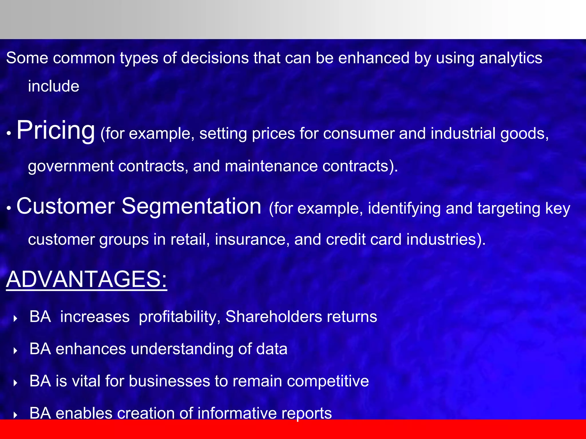 Some common types of decisions that can be enhanced by using analytics
include
• Pricing (for example, setting prices for consumer and industrial goods,
government contracts, and maintenance contracts).
• Customer Segmentation (for example, identifying and targeting key
customer groups in retail, insurance, and credit card industries).
ADVANTAGES:
 BA increases profitability, Shareholders returns
 BA enhances understanding of data
 BA is vital for businesses to remain competitive
 BA enables creation of informative reports
 