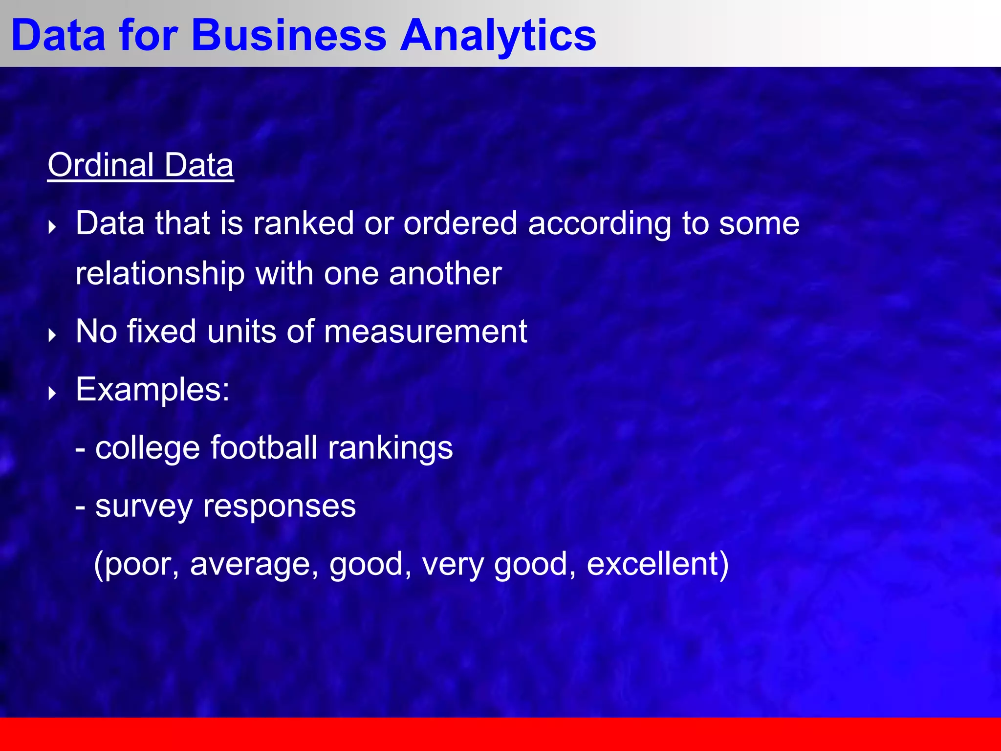 Ordinal Data
 Data that is ranked or ordered according to some
relationship with one another
 No fixed units of measurement
 Examples:
- college football rankings
- survey responses
(poor, average, good, very good, excellent)
Data for Business Analytics
 