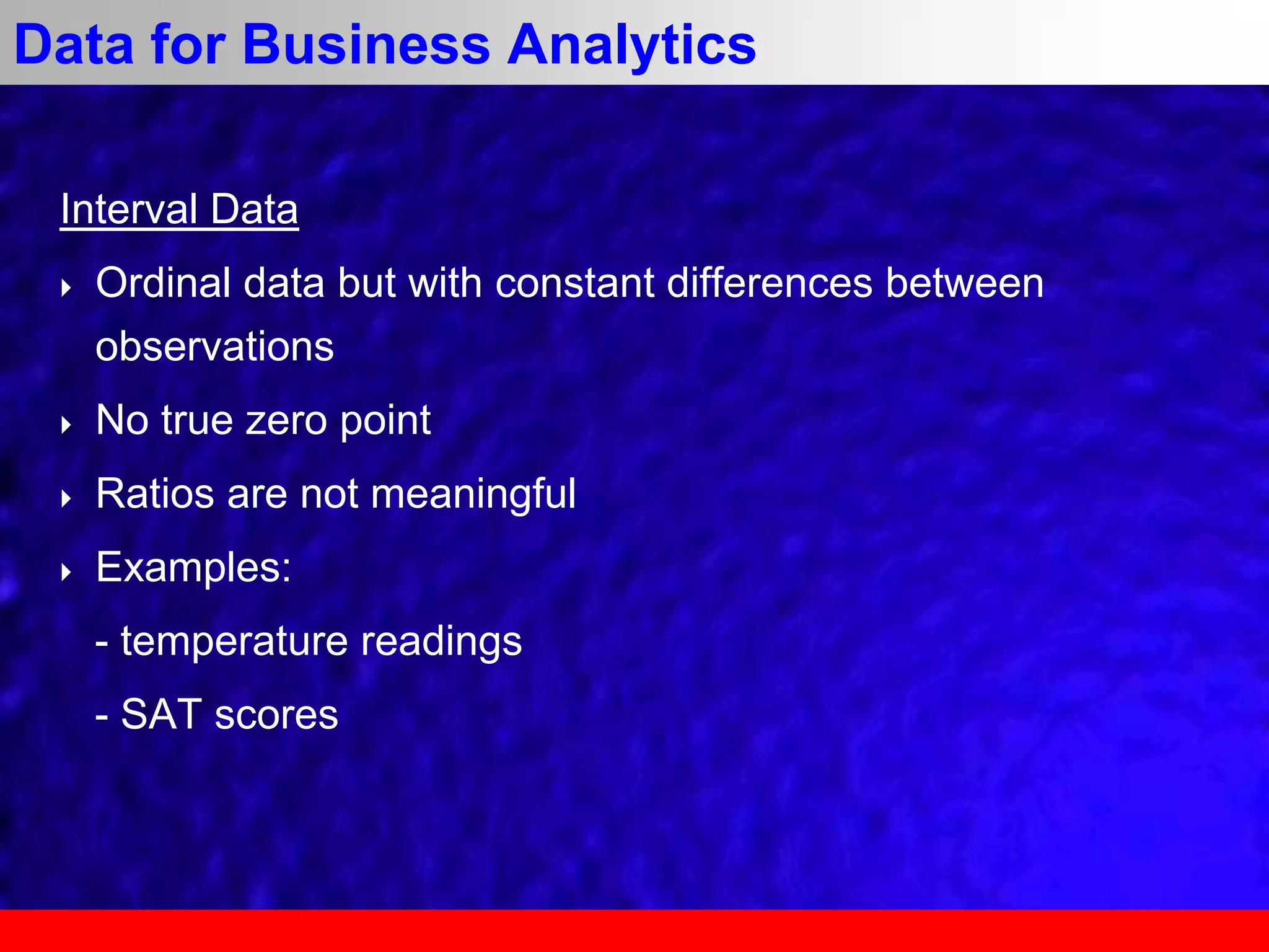 Interval Data
 Ordinal data but with constant differences between
observations
 No true zero point
 Ratios are not meaningful
 Examples:
- temperature readings
- SAT scores
Data for Business Analytics
 