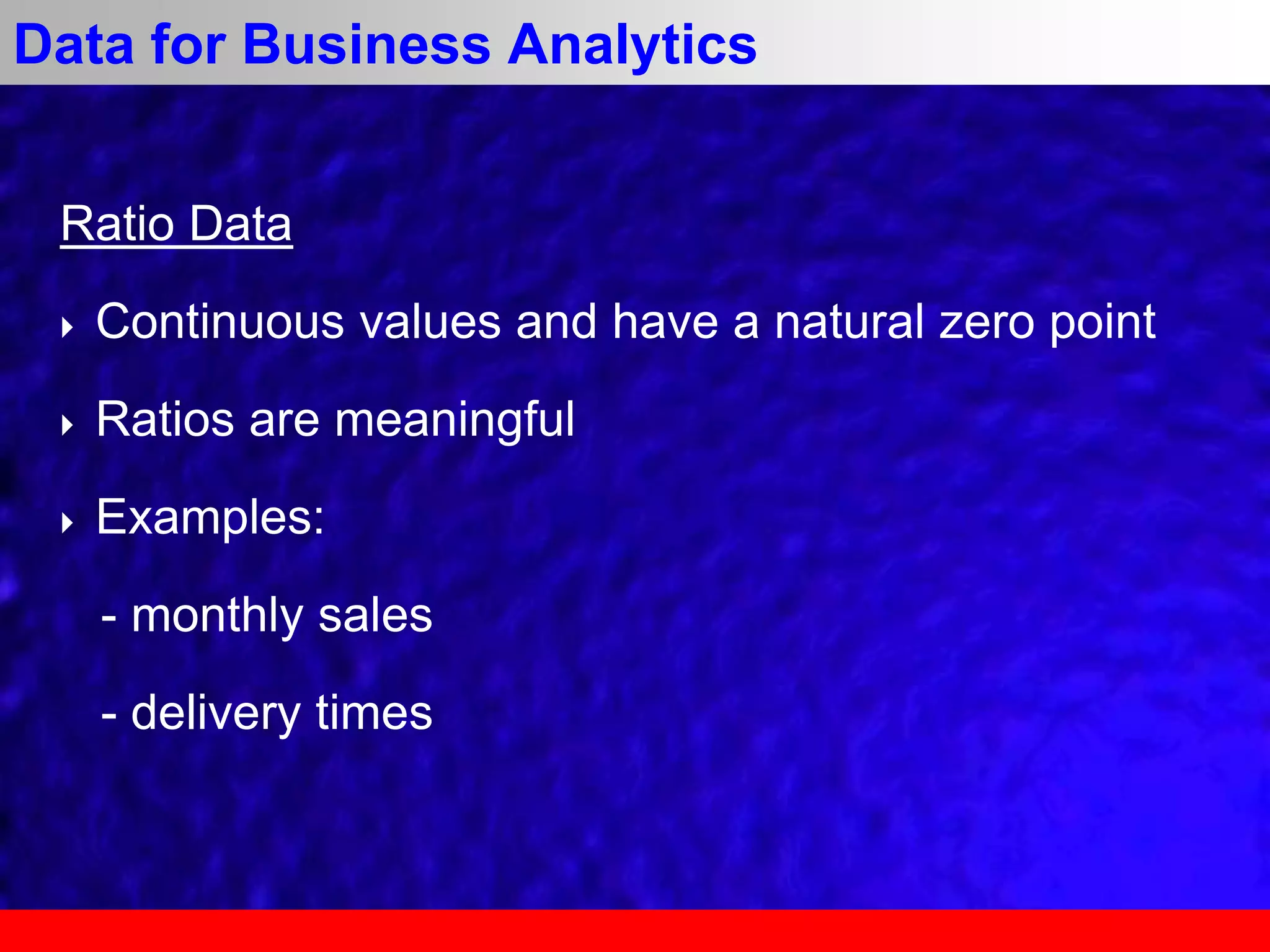 Ratio Data
 Continuous values and have a natural zero point
 Ratios are meaningful
 Examples:
- monthly sales
- delivery times
Data for Business Analytics
 