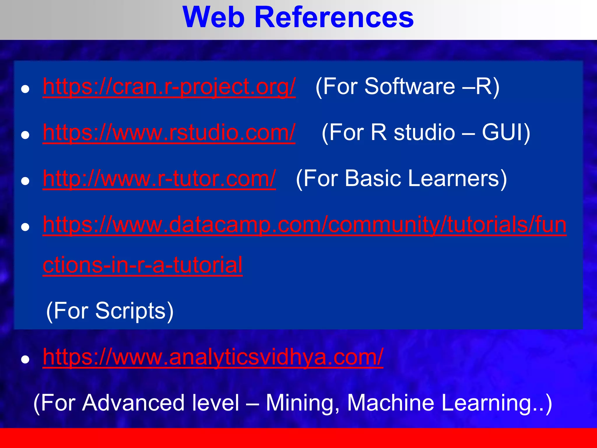 Web References
 https://cran.r-project.org/ (For Software –R)
 https://www.rstudio.com/ (For R studio – GUI)
 http://www.r-tutor.com/ (For Basic Learners)
 https://www.datacamp.com/community/tutorials/fun
ctions-in-r-a-tutorial
(For Scripts)
 https://www.analyticsvidhya.com/
(For Advanced level – Mining, Machine Learning..)
 