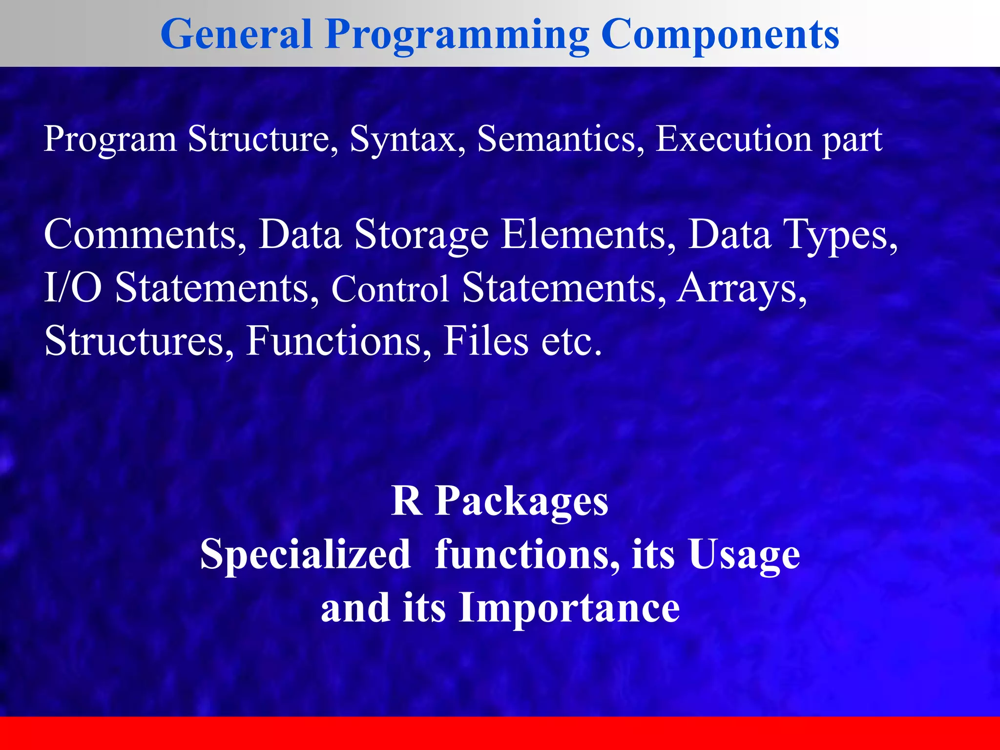 General Programming Components
Program Structure, Syntax, Semantics, Execution part
Comments, Data Storage Elements, Data Types,
I/O Statements, Control Statements, Arrays,
Structures, Functions, Files etc.
R Packages
Specialized functions, its Usage
and its Importance
 