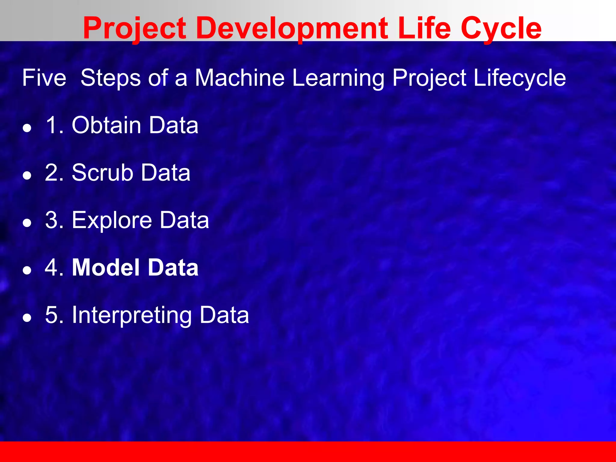Five Steps of a Machine Learning Project Lifecycle
 1. Obtain Data
 2. Scrub Data
 3. Explore Data
 4. Model Data
 5. Interpreting Data
Project Development Life Cycle
 