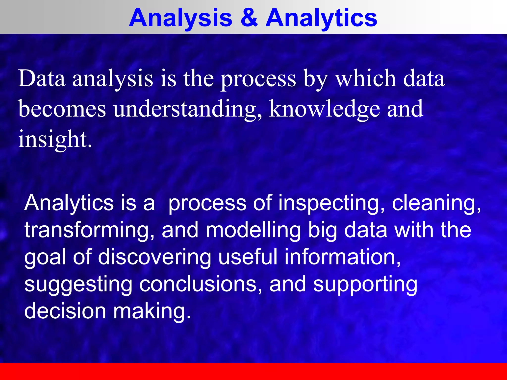 Analysis & Analytics
Analytics is a process of inspecting, cleaning,
transforming, and modelling big data with the
goal of discovering useful information,
suggesting conclusions, and supporting
decision making.
Data analysis is the process by which data
becomes understanding, knowledge and
insight.
 
