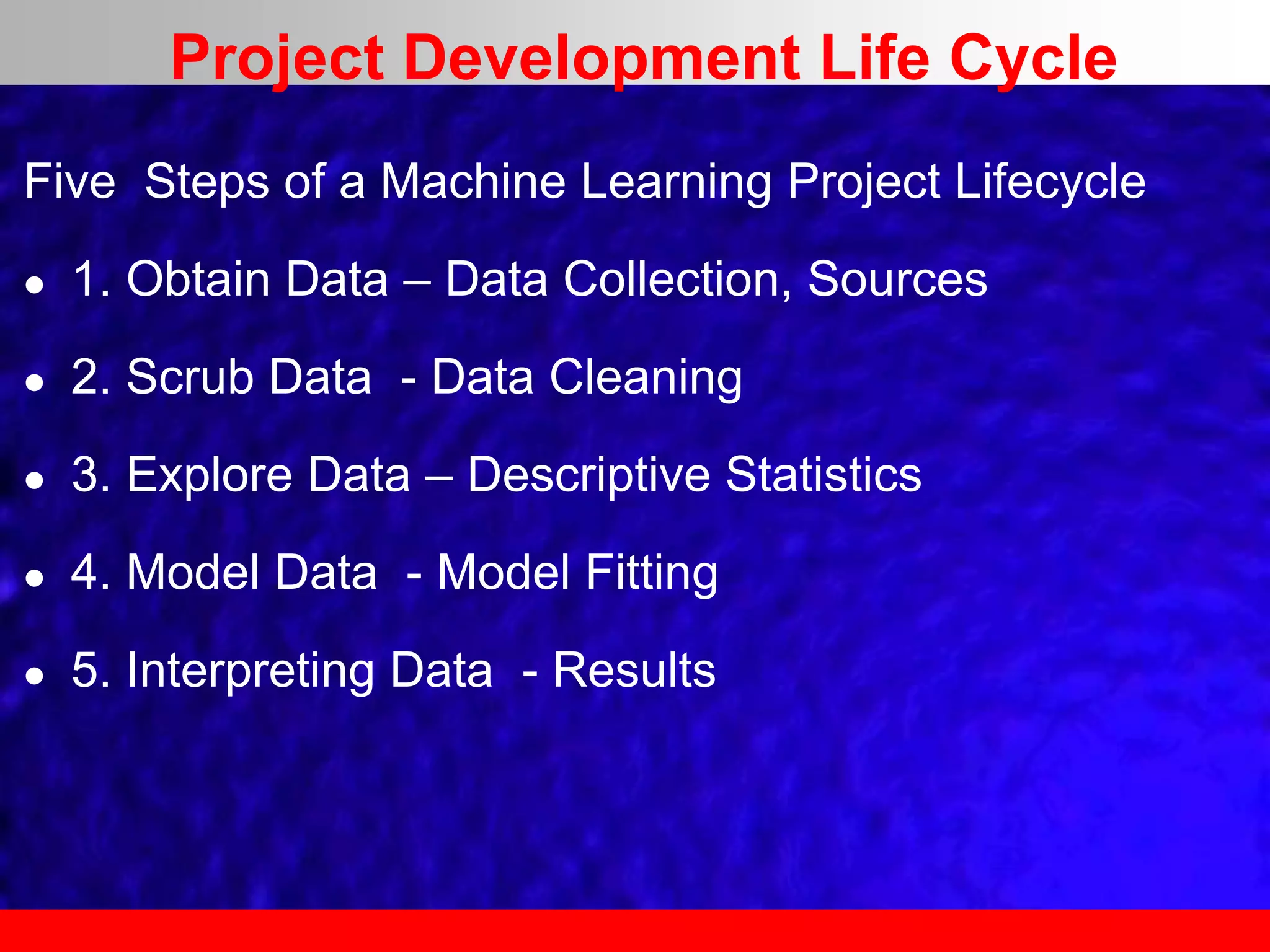 Five Steps of a Machine Learning Project Lifecycle
 1. Obtain Data – Data Collection, Sources
 2. Scrub Data - Data Cleaning
 3. Explore Data – Descriptive Statistics
 4. Model Data - Model Fitting
 5. Interpreting Data - Results
Project Development Life Cycle
 