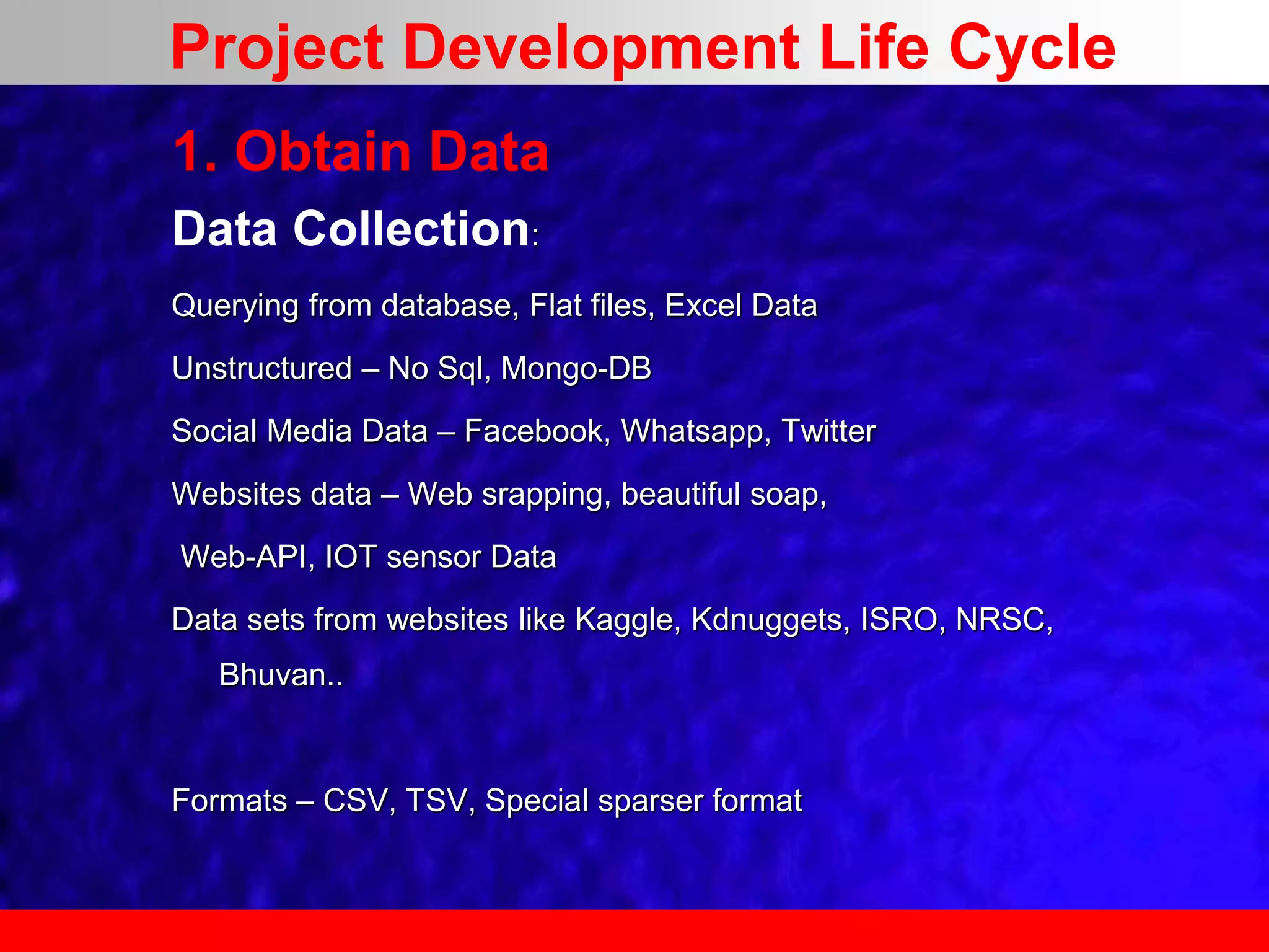 1. Obtain Data
Data Collection:
Querying from database, Flat files, Excel Data
Unstructured – No Sql, Mongo-DB
Social Media Data – Facebook, Whatsapp, Twitter
Websites data – Web srapping, beautiful soap,
Web-API, IOT sensor Data
Data sets from websites like Kaggle, Kdnuggets, ISRO, NRSC,
Bhuvan..
Formats – CSV, TSV, Special sparser format
Project Development Life Cycle
 