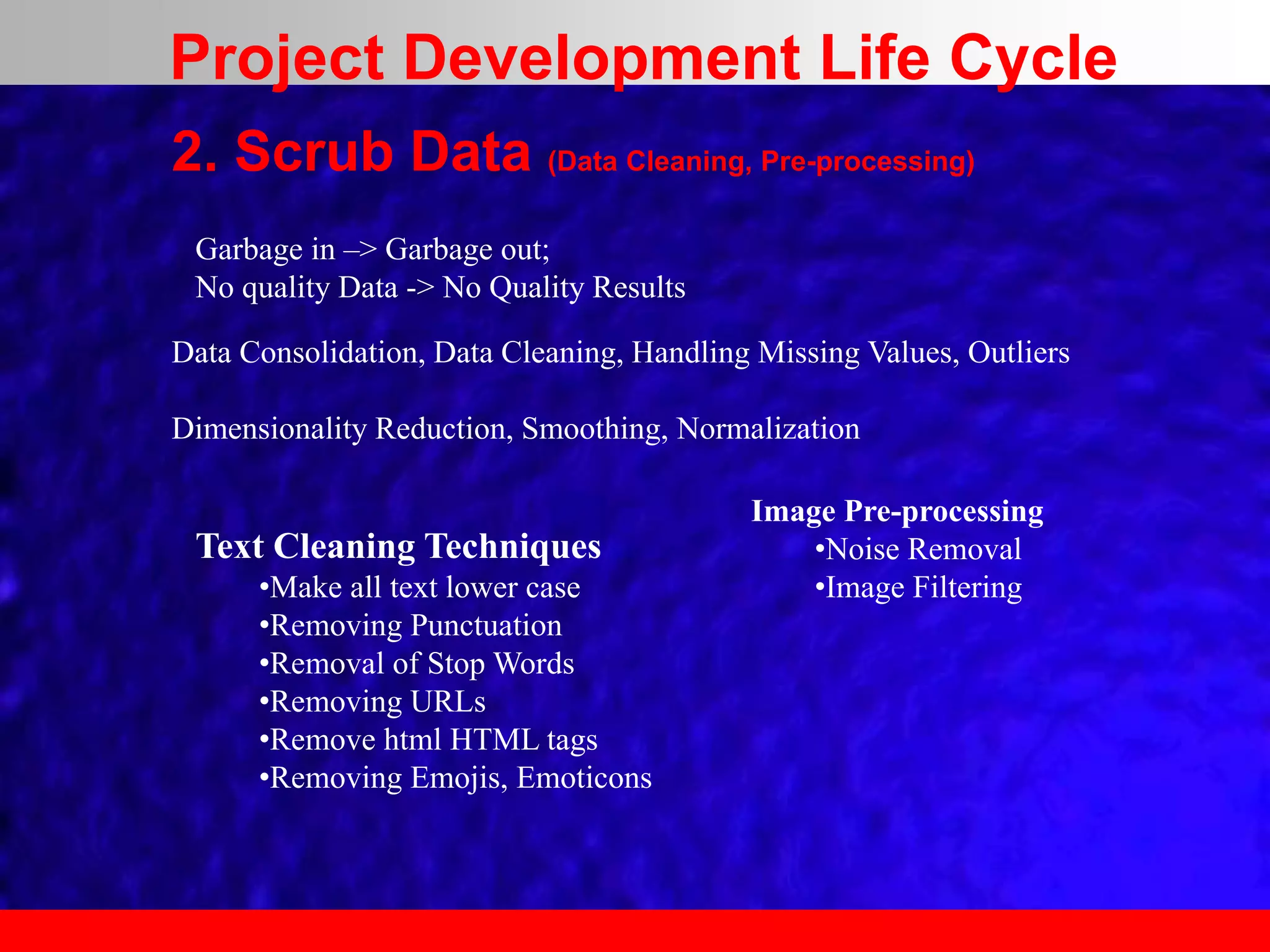 2. Scrub Data (Data Cleaning, Pre-processing)
Text Cleaning Techniques
•Make all text lower case
•Removing Punctuation
•Removal of Stop Words
•Removing URLs
•Remove html HTML tags
•Removing Emojis, Emoticons
Garbage in –> Garbage out;
No quality Data -> No Quality Results
Data Consolidation, Data Cleaning, Handling Missing Values, Outliers
Dimensionality Reduction, Smoothing, Normalization
Image Pre-processing
•Noise Removal
•Image Filtering
Project Development Life Cycle
 