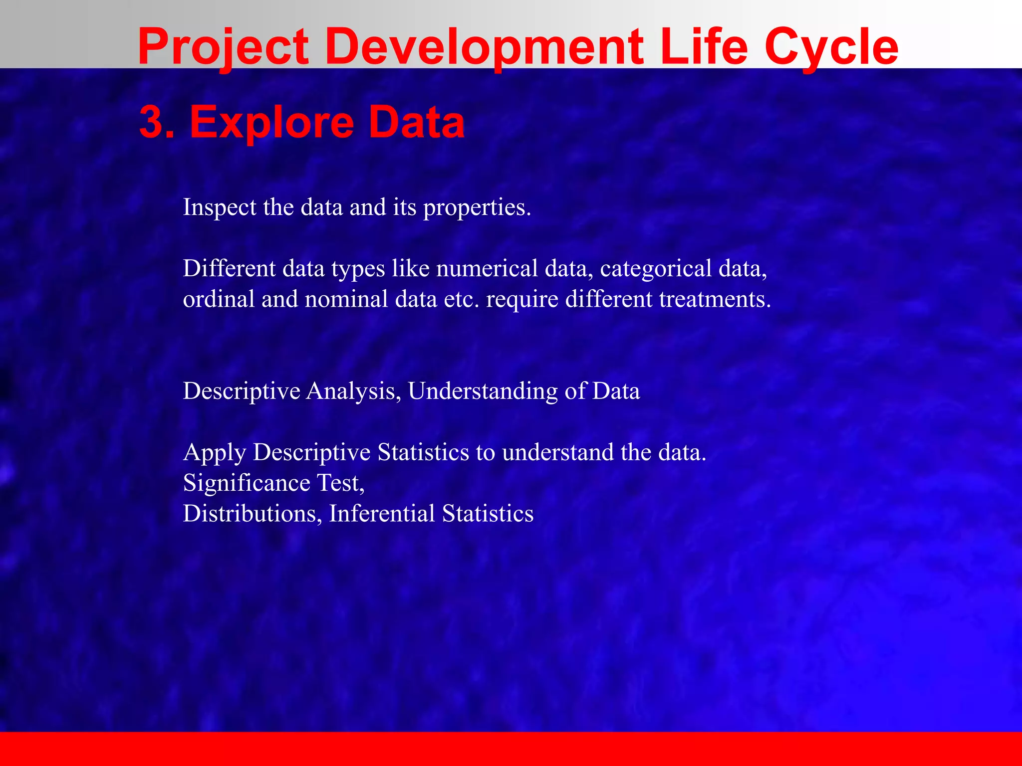 3. Explore Data
Inspect the data and its properties.
Different data types like numerical data, categorical data,
ordinal and nominal data etc. require different treatments.
Descriptive Analysis, Understanding of Data
Apply Descriptive Statistics to understand the data.
Significance Test,
Distributions, Inferential Statistics
Project Development Life Cycle
 