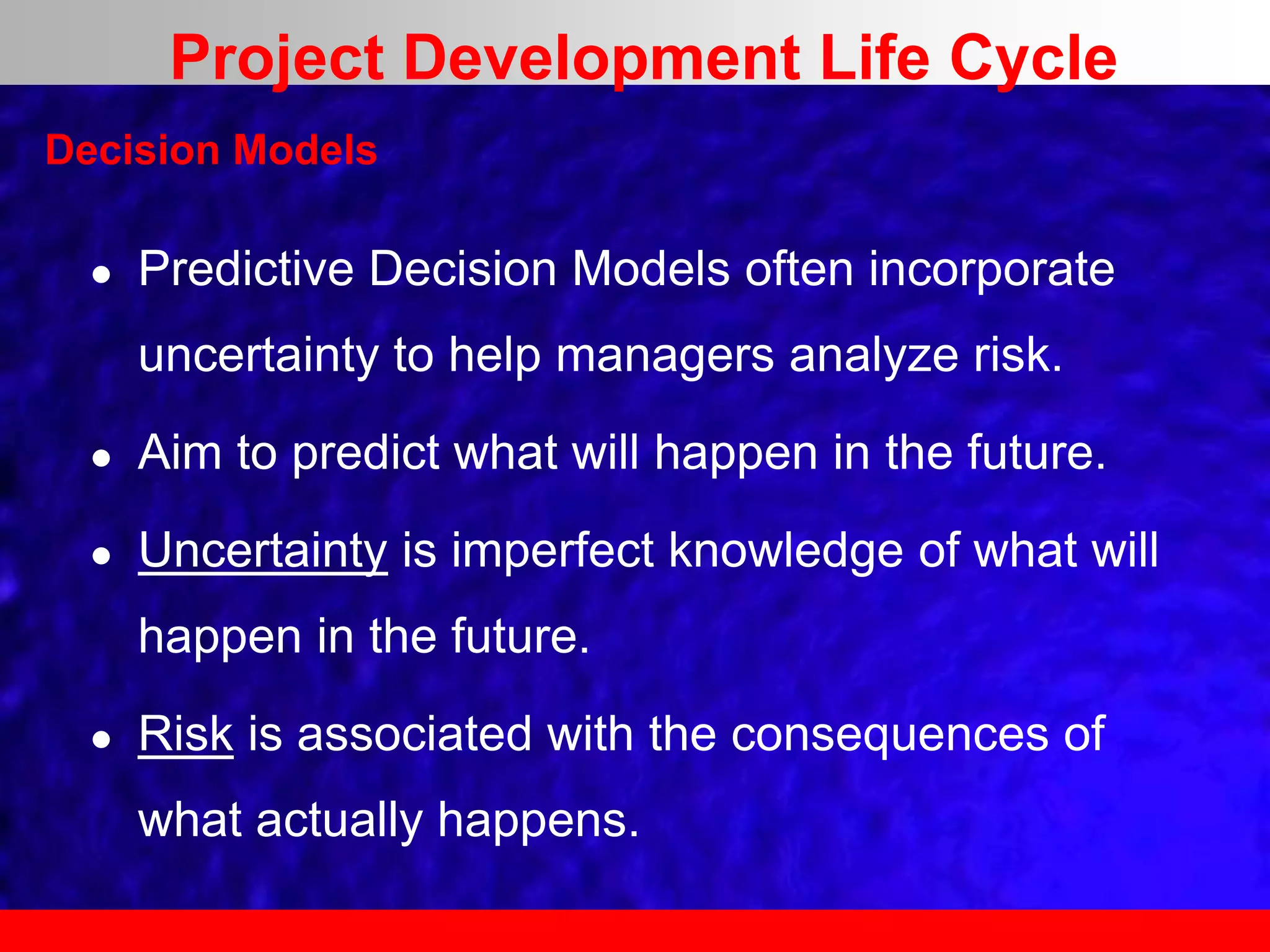  Predictive Decision Models often incorporate
uncertainty to help managers analyze risk.
 Aim to predict what will happen in the future.
 Uncertainty is imperfect knowledge of what will
happen in the future.
 Risk is associated with the consequences of
what actually happens.
Decision Models
Project Development Life Cycle
 