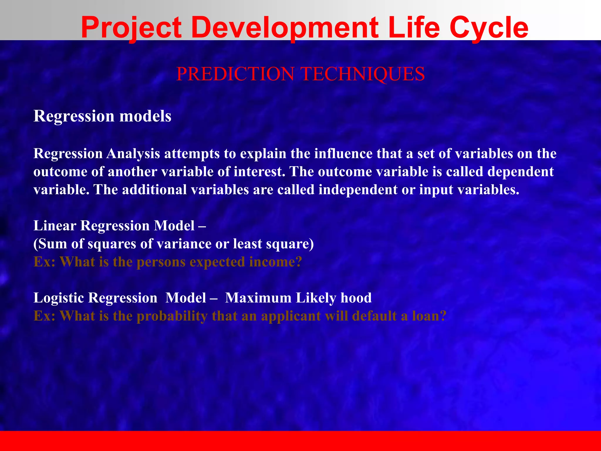 PREDICTION TECHNIQUES
Regression models
Regression Analysis attempts to explain the influence that a set of variables on the
outcome of another variable of interest. The outcome variable is called dependent
variable. The additional variables are called independent or input variables.
Linear Regression Model –
(Sum of squares of variance or least square)
Ex: What is the persons expected income?
Logistic Regression Model – Maximum Likely hood
Ex: What is the probability that an applicant will default a loan?
Project Development Life Cycle
 