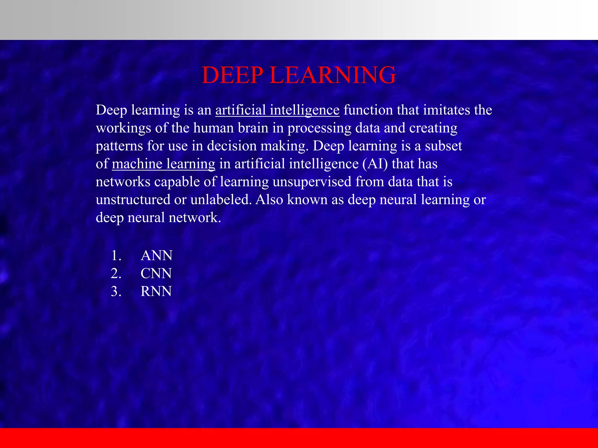 DEEP LEARNING
Deep learning is an artificial intelligence function that imitates the
workings of the human brain in processing data and creating
patterns for use in decision making. Deep learning is a subset
of machine learning in artificial intelligence (AI) that has
networks capable of learning unsupervised from data that is
unstructured or unlabeled. Also known as deep neural learning or
deep neural network.
1. ANN
2. CNN
3. RNN
 