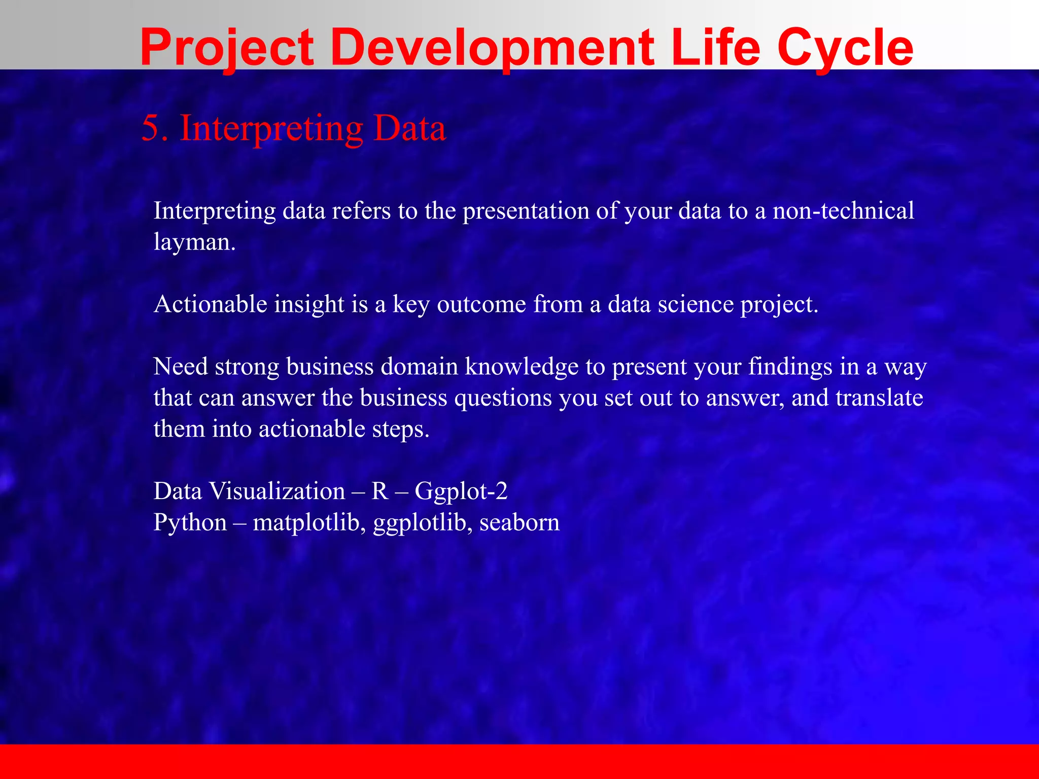 5. Interpreting Data
Interpreting data refers to the presentation of your data to a non-technical
layman.
Actionable insight is a key outcome from a data science project.
Need strong business domain knowledge to present your findings in a way
that can answer the business questions you set out to answer, and translate
them into actionable steps.
Data Visualization – R – Ggplot-2
Python – matplotlib, ggplotlib, seaborn
Project Development Life Cycle
 