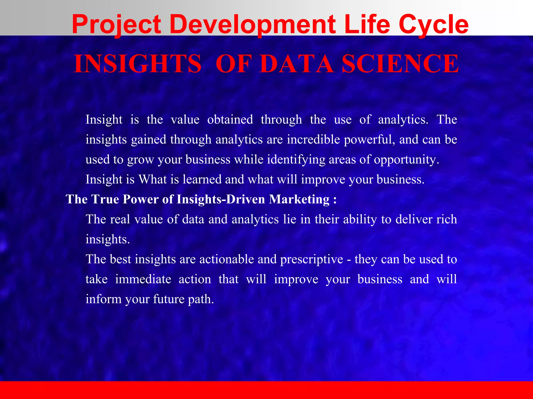 INSIGHTS OF DATA SCIENCE
Insight is the value obtained through the use of analytics. The
insights gained through analytics are incredible powerful, and can be
used to grow your business while identifying areas of opportunity.
Insight is What is learned and what will improve your business.
The True Power of Insights-Driven Marketing :
The real value of data and analytics lie in their ability to deliver rich
insights.
The best insights are actionable and prescriptive - they can be used to
take immediate action that will improve your business and will
inform your future path.
Project Development Life Cycle
 