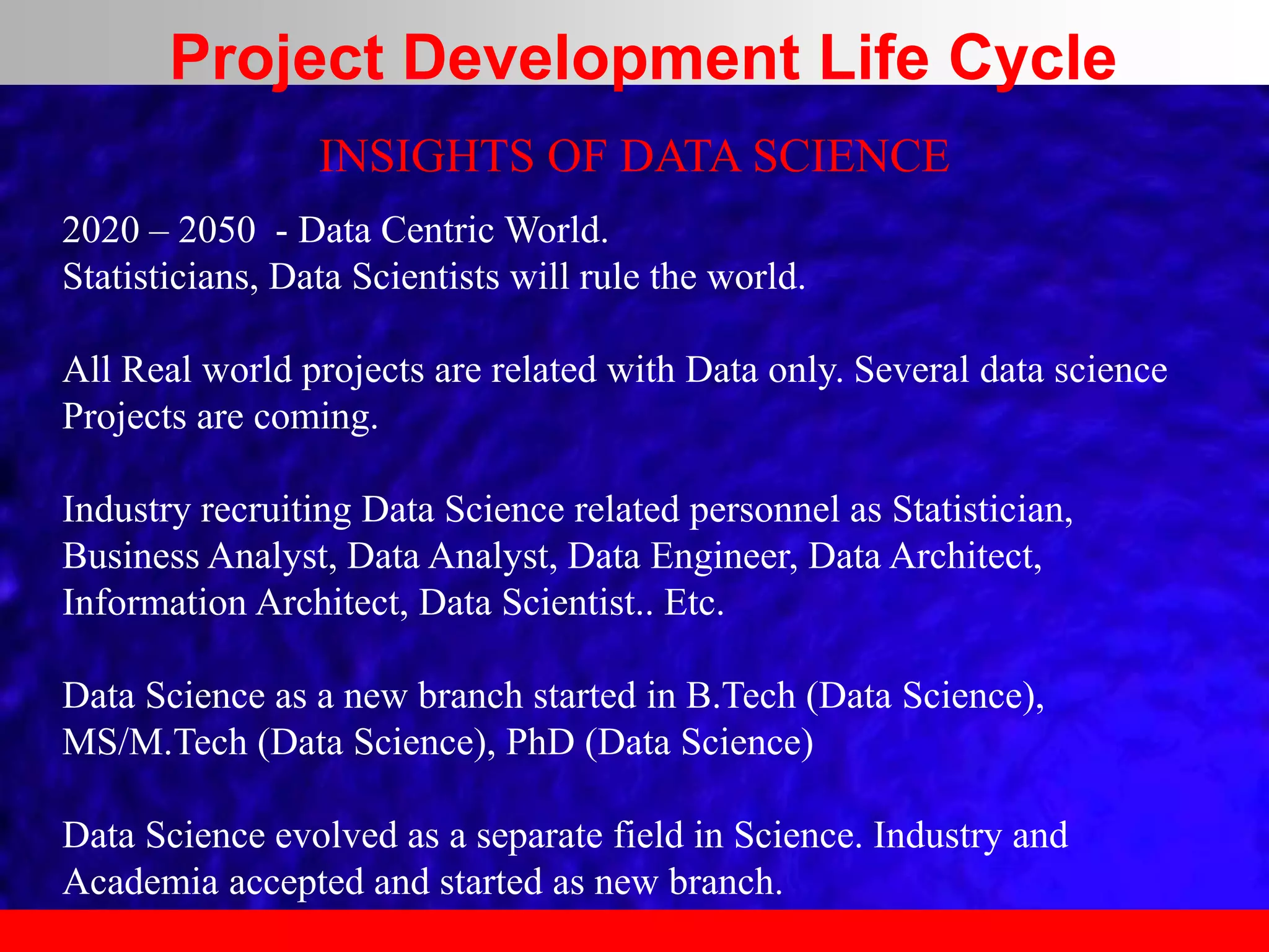 INSIGHTS OF DATA SCIENCE
2020 – 2050 - Data Centric World.
Statisticians, Data Scientists will rule the world.
All Real world projects are related with Data only. Several data science
Projects are coming.
Industry recruiting Data Science related personnel as Statistician,
Business Analyst, Data Analyst, Data Engineer, Data Architect,
Information Architect, Data Scientist.. Etc.
Data Science as a new branch started in B.Tech (Data Science),
MS/M.Tech (Data Science), PhD (Data Science)
Data Science evolved as a separate field in Science. Industry and
Academia accepted and started as new branch.
Project Development Life Cycle
 