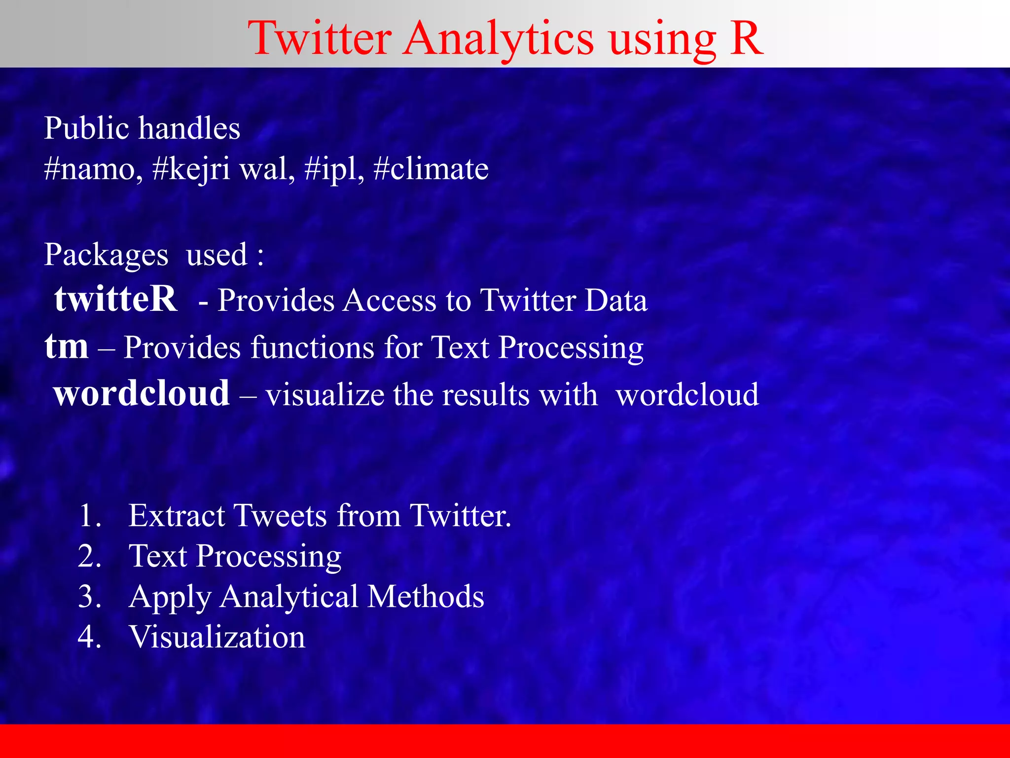 Twitter Analytics using R
Public handles
#namo, #kejri wal, #ipl, #climate
Packages used :
twitteR - Provides Access to Twitter Data
tm – Provides functions for Text Processing
wordcloud – visualize the results with wordcloud
1. Extract Tweets from Twitter.
2. Text Processing
3. Apply Analytical Methods
4. Visualization
 