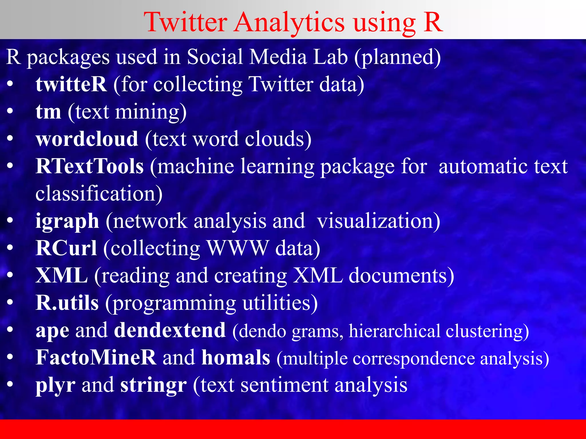 R packages used in Social Media Lab (planned)
• twitteR (for collecting Twitter data)
• tm (text mining)
• wordcloud (text word clouds)
• RTextTools (machine learning package for automatic text
classification)
• igraph (network analysis and visualization)
• RCurl (collecting WWW data)
• XML (reading and creating XML documents)
• R.utils (programming utilities)
• ape and dendextend (dendo grams, hierarchical clustering)
• FactoMineR and homals (multiple correspondence analysis)
• plyr and stringr (text sentiment analysis
Twitter Analytics using R
 