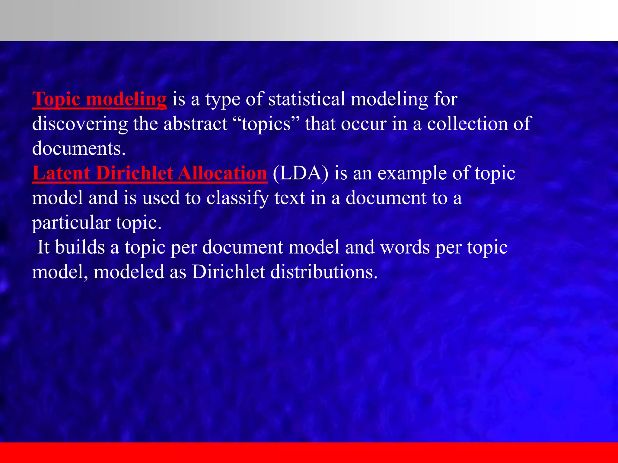Topic modeling is a type of statistical modeling for
discovering the abstract “topics” that occur in a collection of
documents.
Latent Dirichlet Allocation (LDA) is an example of topic
model and is used to classify text in a document to a
particular topic.
It builds a topic per document model and words per topic
model, modeled as Dirichlet distributions.
 