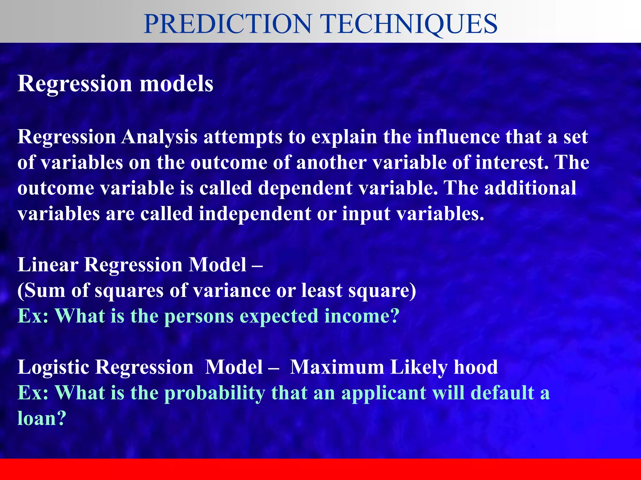 PREDICTION TECHNIQUES
Regression models
Regression Analysis attempts to explain the influence that a set
of variables on the outcome of another variable of interest. The
outcome variable is called dependent variable. The additional
variables are called independent or input variables.
Linear Regression Model –
(Sum of squares of variance or least square)
Ex: What is the persons expected income?
Logistic Regression Model – Maximum Likely hood
Ex: What is the probability that an applicant will default a
loan?
 
