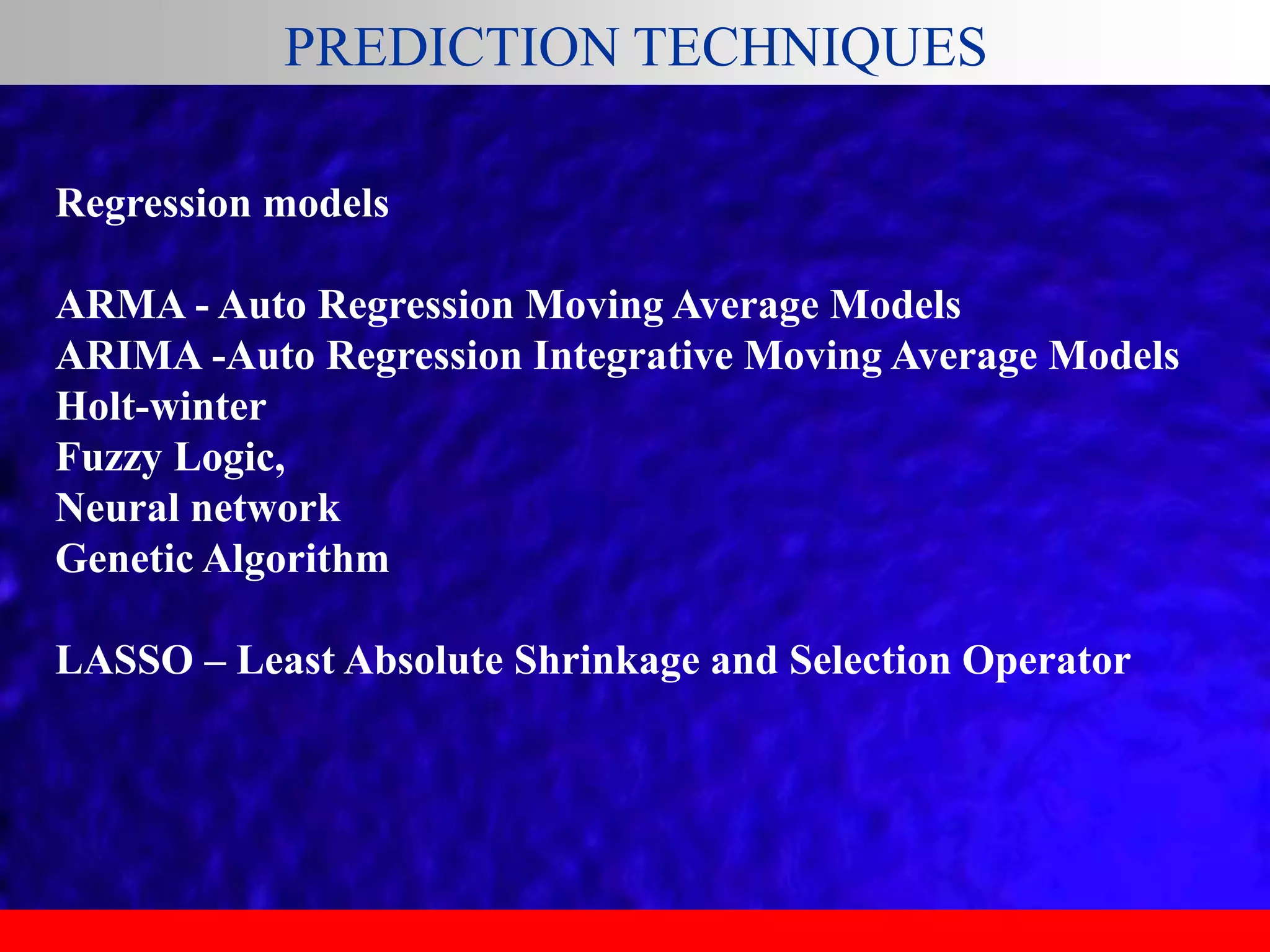 PREDICTION TECHNIQUES
Regression models
ARMA - Auto Regression Moving Average Models
ARIMA -Auto Regression Integrative Moving Average Models
Holt-winter
Fuzzy Logic,
Neural network
Genetic Algorithm
LASSO – Least Absolute Shrinkage and Selection Operator
 