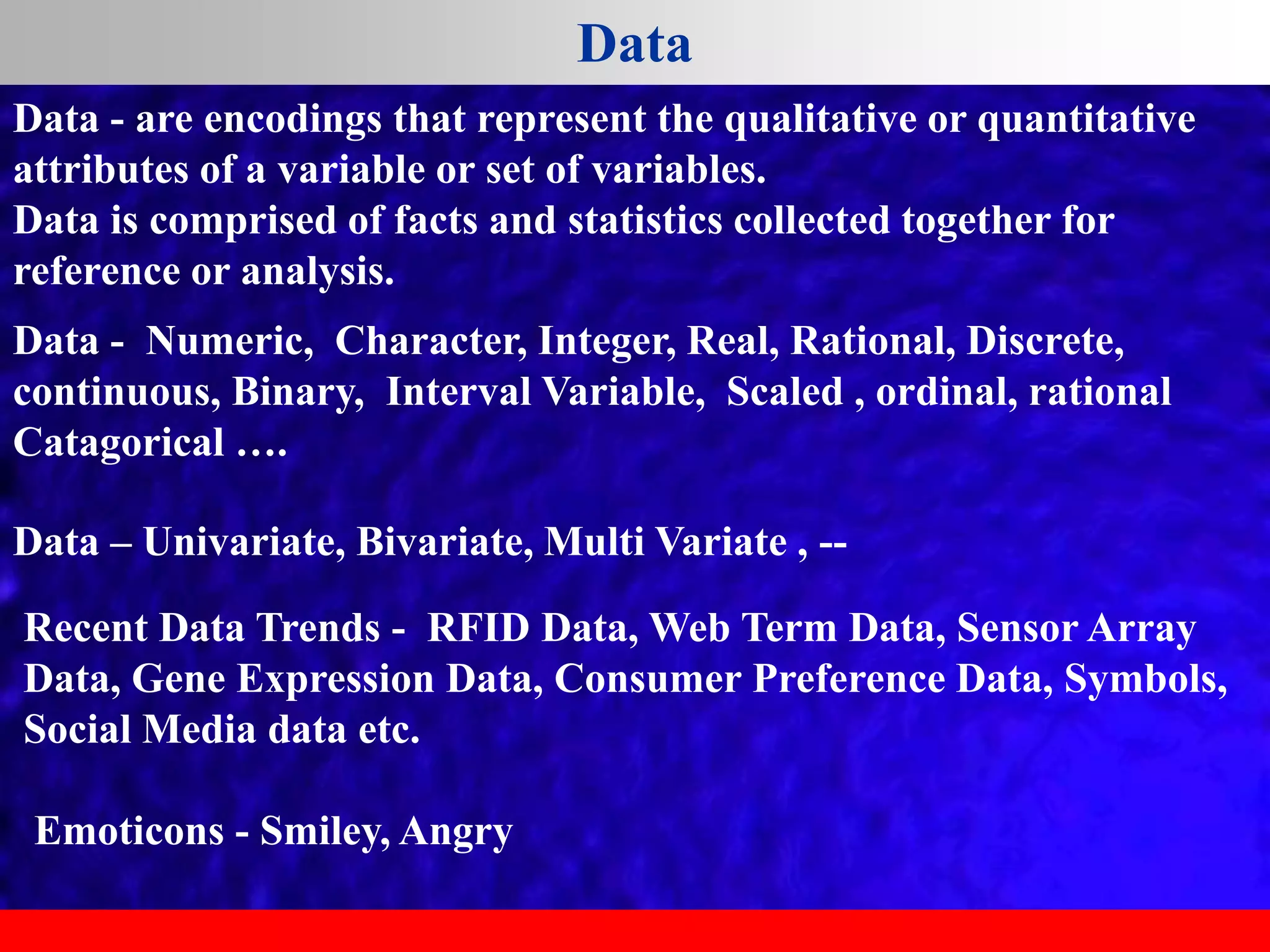 Data
Data - Numeric, Character, Integer, Real, Rational, Discrete,
continuous, Binary, Interval Variable, Scaled , ordinal, rational
Catagorical ….
Data – Univariate, Bivariate, Multi Variate , --
Recent Data Trends - RFID Data, Web Term Data, Sensor Array
Data, Gene Expression Data, Consumer Preference Data, Symbols,
Social Media data etc.
Emoticons - Smiley, Angry
Data - are encodings that represent the qualitative or quantitative
attributes of a variable or set of variables.
Data is comprised of facts and statistics collected together for
reference or analysis.
 