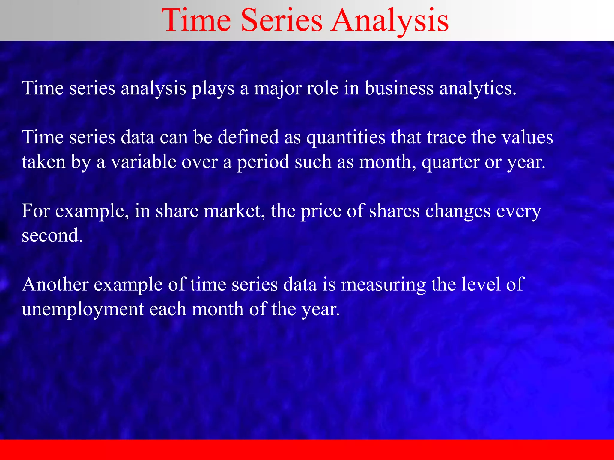 Time Series Analysis
Time series analysis plays a major role in business analytics.
Time series data can be defined as quantities that trace the values
taken by a variable over a period such as month, quarter or year.
For example, in share market, the price of shares changes every
second.
Another example of time series data is measuring the level of
unemployment each month of the year.
 