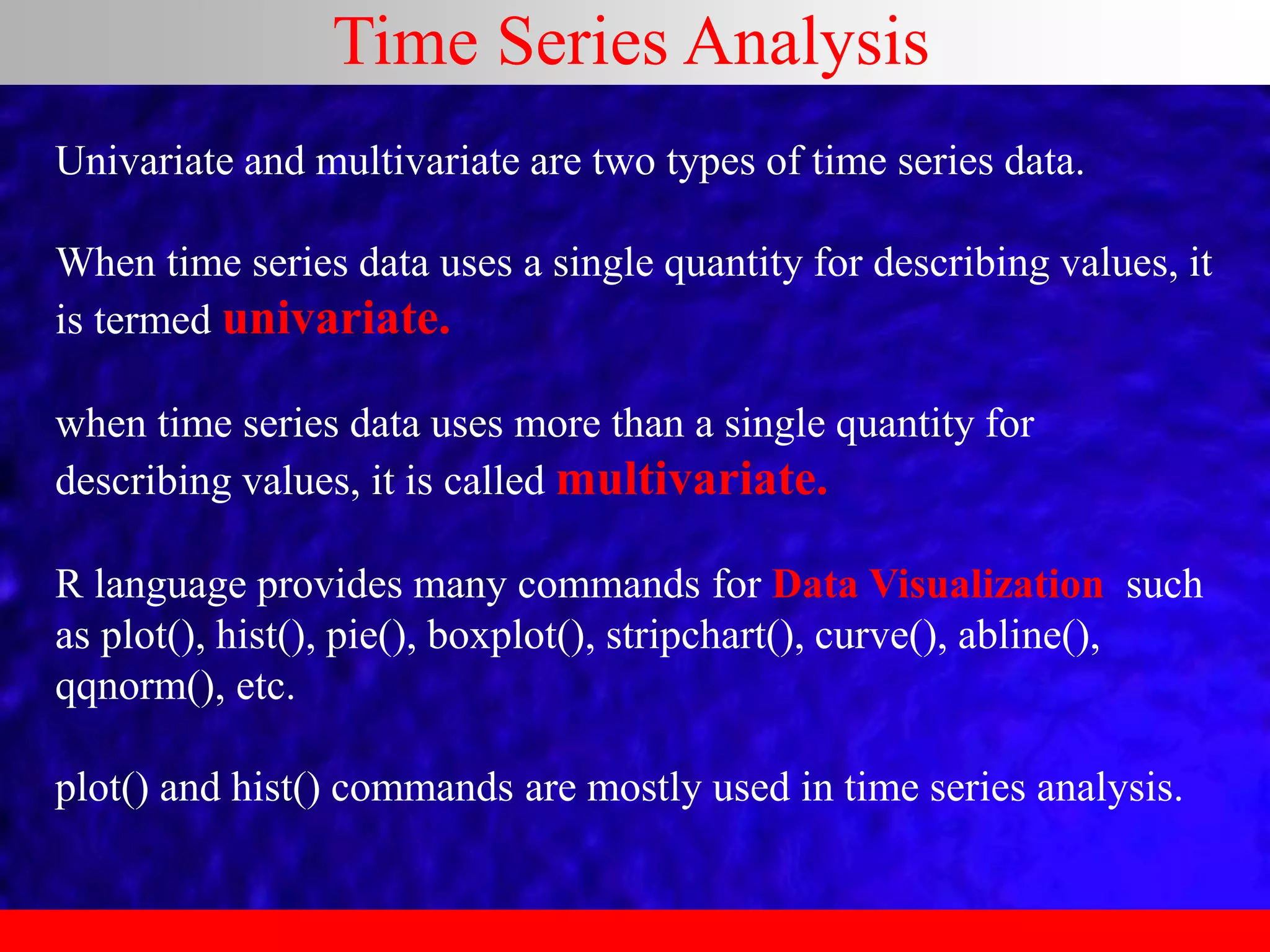 Time Series Analysis
Univariate and multivariate are two types of time series data.
When time series data uses a single quantity for describing values, it
is termed univariate.
when time series data uses more than a single quantity for
describing values, it is called multivariate.
R language provides many commands for Data Visualization such
as plot(), hist(), pie(), boxplot(), stripchart(), curve(), abline(),
qqnorm(), etc.
plot() and hist() commands are mostly used in time series analysis.
 