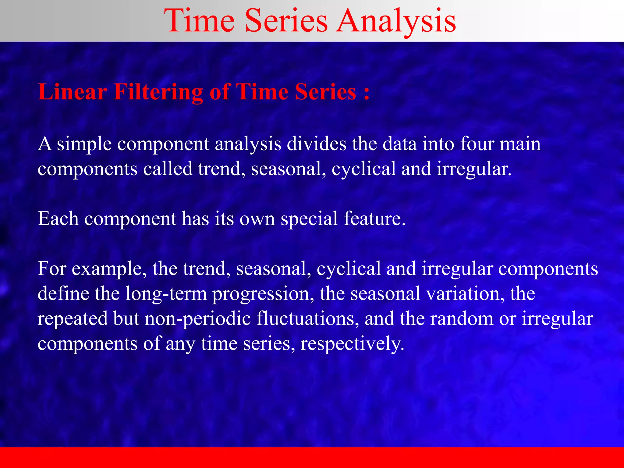 Time Series Analysis
Linear Filtering of Time Series :
A simple component analysis divides the data into four main
components called trend, seasonal, cyclical and irregular.
Each component has its own special feature.
For example, the trend, seasonal, cyclical and irregular components
define the long-term progression, the seasonal variation, the
repeated but non-periodic fluctuations, and the random or irregular
components of any time series, respectively.
 