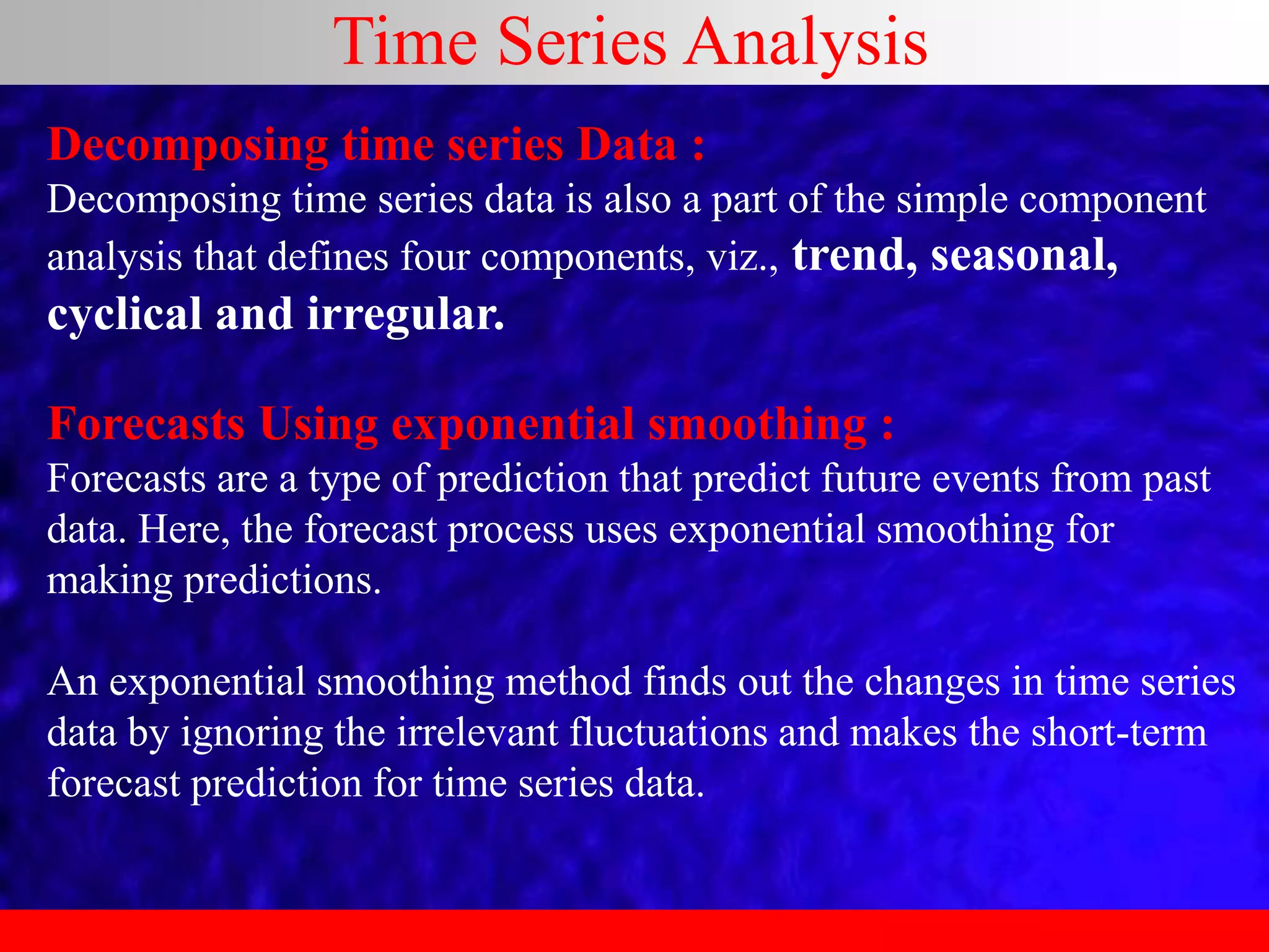 Time Series Analysis
Decomposing time series Data :
Decomposing time series data is also a part of the simple component
analysis that defines four components, viz., trend, seasonal,
cyclical and irregular.
Forecasts Using exponential smoothing :
Forecasts are a type of prediction that predict future events from past
data. Here, the forecast process uses exponential smoothing for
making predictions.
An exponential smoothing method finds out the changes in time series
data by ignoring the irrelevant fluctuations and makes the short-term
forecast prediction for time series data.
 